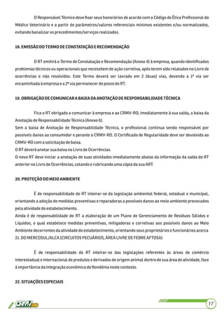 O Responsável Técnico deve ﬁxar seus honorários de acordo com o Código de Ética Proﬁssional do
Médico Veterinário e a partir de parâmetros/valores referenciais mínimos existentes e/ou normatizados,
evitandobanalizaros procedimentos/serviçosrealizados.
18.EMISSÃODOTERMODECONSTATAÇÃOERECOMENDAÇÃO
O RT emitirá o Termo de Constatação e Recomendação (Anexo 4) à empresa, quando identiﬁcados
problemas técnicos ou operacionais que necessitem de ação corretiva, após terem sido relatados no Livro de
ocorrências e não resolvidos. Este Termo deverá ser lavrado em 2 (duas) vias, devendo a 1ª via ser
encaminhadaàempresae a2ª via permanecerdepossodoRT.
19.OBRIGAÇÃODECOMUNICARABAIXADAANOTAÇÃODERESPONSABILIDADETÉCNICA
Fica o RT obrigado a comunicar à empresa e ao CRMV-RO, imediatamente à sua saída, a baixa da
AnotaçãodeResponsabilidadeTécnica(Anexo 6).
Sem a baixa de Anotação de Responsabilidade Técnica, o proﬁssional continua sendo responsável por
possíveis danos ao consumidor e perante o CRMV-RO. O Certiﬁcado de Regularidade deve ser devolvido ao
CRMV-ROcomasolicitaçãodebaixa.
ORTdeveráanotarsuabaixanoLivro deOcorrências.
O novo RT deve iniciar a anotação de suas atividades imediatamente abaixo da informação da saída do RT
anteriorno LivrodeOcorrências,colandoerubricandouma cópiadasuaART.
20.PROTEÇÃODOMEIOAMBIENTE
É de responsabilidade do RT inteirar-se da legislação ambiental federal, estadual e municipal,
orientando a adoção de medidas preventivas e reparadoras a possíveis danos ao meio ambiente provocados
pelaatividadedo estabelecimento.
Ainda é de responsabilidade do RT a elaboração de um Plano de Gerenciamento de Resíduos Sólidos e
Líquidos, o qual estabelece medidas preventivas, mitigadoras e corretivas aos possíveis danos ao Meio
Ambientedecorrentesdaatividadedo estabelecimento, orientandoseusproprietários efuncionáriosacerca
21.DOMERCOSUL/ALCA (CIRCUITOS PECUÁRIOS, ÁREA LIVRE DE FEBRE AFTOSA)
É de responsabilidade do RT inteirar-se das legislações referentes às áreas de comércio
interestadual e internacional de produtos e derivados de origem animal dentro de sua área de atividade, face
àimportânciadaintegração econômicadeRondônianestecontexto.
22.SITUAÇÕESESPECIAIS
17
 