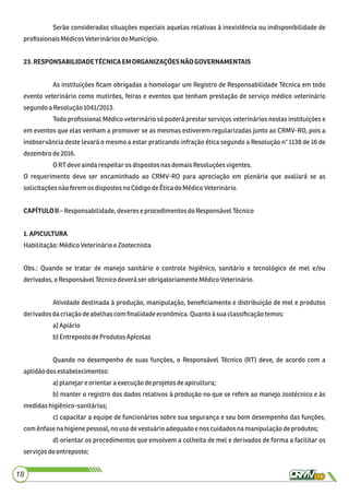 Serão consideradas situações especiais aquelas relativas à inexistência ou indisponibilidade de
proﬁssionaisMédicosVeterináriosdo Município.
23.RESPONSABILIDADETÉCNICAEMORGANIZAÇÕESNÃOGOVERNAMENTAIS
As instituições ﬁcam obrigadas a homologar um Registro de Responsabilidade Técnica em todo
evento veterinário como mutirões, feiras e eventos que tenham prestação de serviço médico veterinário
segundoaResolução1041/2013.
Todo proﬁssional Médico veterinário só poderá prestar serviços veterinários nestas instituições e
em eventos que elas venham a promover se as mesmas estiverem regularizadas junto ao CRMV-RO, pois a
inobservância deste levará o mesmo a estar praticando infração ética segundo a Resolução n° 1138 de 16 de
dezembro de2016.
ORTdeveaindarespeitaros dispostos nasdemaisResoluções vigentes.
O requerimento deve ser encaminhado ao CRMV-RO para apreciação em plenária que avaliará se as
solicitaçõesnão ferem osdispostosno CódigodeÉticadoMédicoVeterinário.
CAPÍTULOII– Responsabilidade,deveres e procedimentosdoResponsávelTécnico
1.APICULTURA
Habilitação:MédicoVeterinárioe Zootecnista
Obs.: Quando se tratar de manejo sanitário e controle higiênico, sanitário e tecnológico de mel e/ou
derivados, oResponsávelTécnicodeverá serobrigatoriamenteMédicoVeterinário.
Atividade destinada à produção, manipulação, beneﬁciamento e distribuição de mel e produtos
derivados dacriaçãodeabelhascom ﬁnalidadeeconômica.Quantoà suaclassiﬁcaçãotemos:
a)Apiário
b)EntrepostodeProdutos Apícolas
Quando no desempenho de suas funções, o Responsável Técnico (RT) deve, de acordo com a
aptidãodosestabelecimentos:
a)planejare orientara execuçãodeprojetos deapicultura;
b) manter o registro dos dados relativos à produção no que se refere ao manejo zootécnico e às
medidashigiênico-sanitárias;
c) capacitar a equipe de funcionários sobre sua segurança e seu bom desempenho das funções,
comênfasenahigienepessoal, no usodevestuárioadequadoenoscuidadosnamanipulaçãodeprodutos;
d) orientar os procedimentos que envolvem a colheita de mel e derivados de forma a facilitar os
serviçosdoentreposto;
18
 
