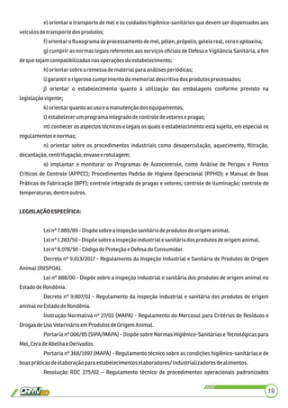 e) orientar o transporte de mel e os cuidados higiênico-sanitários que devem ser dispensados aos
veículosdetransportedosprodutos;
f) orientaroﬂuxograma deprocessamentodemel, pólen,própolis,geleiareal, cera eapitoxina;
g) cumprir as normas legais referentes aos serviços oﬁciais de Defesa e Vigilância Sanitária, a ﬁm
dequesejamcompatibilizadasnasoperaçõesdo estabelecimento;
h)orientarsobrearemessadematerialparaanálisesperiódicas;
i)garantiro rigoroso cumprimentodo memorial descritivodos produtosprocessados;
j) orientar o estabelecimento quanto à utilização das embalagens conforme previsto na
legislaçãovigente;
k) orientarquantoao uso e a manutençãodosequipamentos;
l)estabelecerumprogramaintegrado decontroledevetoresepragas;
m) conhecer os aspectos técnicos e legais os quais o estabelecimento está sujeito, em especial os
regulamentos e normas;
n) orientar sobre os procedimentos industriais como desoperculação, aquecimento, ﬁltração,
decantação,centrifugação,envase erotulagem;
o) implantar e monitorar os Programas de Autocontrole, como Análise de Perigos e Pontos
Críticos de Controle (APPCC); Procedimentos Padrão de Higiene Operacional (PPHO); e Manual de Boas
Práticas de Fabricação (BPF); controle integrado de pragas e vetores; controle de iluminação; controle de
temperaturas, dentre outros.
LEGISLAÇÃOESPECÍFICA:
Leinº 7.889/89 -Dispõe sobrea inspeçãosanitáriadeprodutosdeorigemanimal.
Leinº 1.283/50- Dispõesobre a inspeçãoindustrialesanitáriados produtos deorigemanimal.
Leinº 8.078/90 -CódigodeProteção e Defesado Consumidor.
Decreto nº 9.013/2017 - Regulamento da Inspeção Industrial e Sanitária de Produtos de Origem
Animal(RIISPOA).
Lei nº 888/00 - Dispõe sobre a inspeção industrial e sanitária dos produtos de origem animal no
EstadodeRondônia.
Decreto nº 9.807/01 - Regulamento da inspeção industrial e sanitária dos produtos de origem
animalno EstadodeRondônia.
Instrução Normativa nº 27/03 (MAPA) - Regulamento do Mercosul para Critérios de Resíduos e
DrogasdeUsoVeterinárioem ProdutosdeOrigemAnimal.
Portaria nº 006/85 (SIPA/MAPA) - Dispõe sobre Normas Higiênico-Sanitárias e Tecnológicas para
Mel,CeradeAbelhae Derivados.
Portaria nº 368/1997 (MAPA) - Regulamento técnico sobre as condições higiênico-sanitárias e de
boaspráticasdeelaboração para estabelecimentos elaboradores/ industrializadoresdealimentos.
Resolução RDC 275/02 – Regulamento técnico de procedimentos operacionais padronizados
19
 