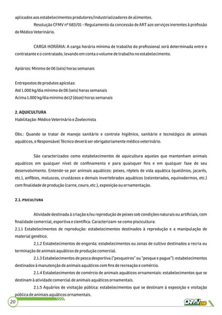 aplicadosaosestabelecimentosprodutores/industrializadores dealimentos.
Resolução CFMV nº 683/01 - Regulamento da concessão de ART aos serviços inerentes à proﬁssão
deMédicoVeterinário.
CARGA HORÁRIA: A carga horária mínima de trabalho do proﬁssional será determinada entre o
contratante eocontratado,levandoem contaovolumedetrabalho noestabelecimento.
Apiários:Mínimode06(seis)horassemanais
Entrepostosdeprodutosapícolas:
Até 1.000kg/diamínimode06(seis) horas semanais
Acima1.000kg/diamínimode12(doze)horassemanais
2.AQUICULTURA
Habilitação:MédicoVeterinárioe Zootecnista
Obs.: Quando se tratar de manejo sanitário e controle higiênico, sanitário e tecnológico de animais
aquáticos,oResponsávelTécnicodeverá serobrigatoriamente médicoveterinário.
São caracterizados como estabelecimentos de aquicultura aqueles que mantenham animais
aquáticos em qualquer nível de conﬁnamento e para quaisquer ﬁns e em qualquer fase de seu
desenvolvimento. Entende-se por animais aquáticos: peixes, répteis de vida aquática (quelônios, jacarés,
etc.), anfíbios, moluscos, crustáceos e demais invertebrados aquáticos (celenterados, equinodermos, etc.)
comﬁnalidadedeprodução (carne,couro,etc.), exposição ou ornamentação.
2.1.
Atividade destinada à criação e/ou reprodução de peixes sob condições naturais ou artiﬁciais, com
ﬁnalidadecomercial,esportiva ecientíﬁca.Caracterizam-secomopiscicultura:
2.1.1 Estabelecimentos de reprodução: estabelecimentos destinados à reprodução e a manipulação de
materialgenético.
2.1.2 Estabelecimentos de engorda: estabelecimentos ou zonas de cultivo destinados a recria ou
terminaçãodeanimaisaquáticosdeproduçãocomercial.
2.1.3 Estabelecimentos de pesca desportiva (“pesqueiros” ou “pesque e pague”): estabelecimentos
destinadosà manutençãodeanimaisaquáticoscomﬁnsderecreaçãoe comércio.
2.1.4 Estabelecimentos de comércio de animais aquáticos ornamentais: estabelecimentos que se
destinamà atividadecomercialdeanimaisaquáticosornamentais.
2.1.5 Aquários de visitação pública: estabelecimentos que se destinam à exposição e visitação
públicadeanimaisaquáticosornamentais.
20
 