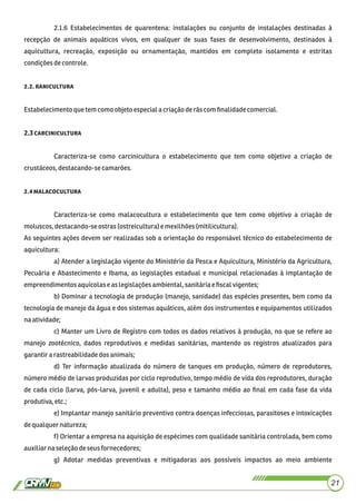 2.1.6 Estabelecimentos de quarentena: instalações ou conjunto de instalações destinadas à
recepção de animais aquáticos vivos, em qualquer de suas fases de desenvolvimento, destinados à
aquicultura, recreação, exposição ou ornamentação, mantidos em completo isolamento e estritas
condiçõesdecontrole.
. .
Estabelecimento quetem comoobjetoespeciala criaçãoderãscom ﬁnalidadecomercial.
2.3
Caracteriza-se como carcinicultura o estabelecimento que tem como objetivo a criação de
crustáceos,destacando-secamarões.
. 
Caracteriza-se como malacocultura o estabelecimento que tem como objetivo a criação de
moluscos,destacando-seostras (ostreicultura)e mexilhões(mitilicultura).
As seguintes ações devem ser realizadas sob a orientação do responsável técnico do estabelecimento de
aquicultura:
a) Atender a legislação vigente do Ministério da Pesca e Aquicultura, Ministério da Agricultura,
Pecuária e Abastecimento e Ibama, as legislações estadual e municipal relacionadas à implantação de
empreendimentosaquícolase as legislaçõesambiental,sanitáriae ﬁscalvigentes;
b) Dominar a tecnologia de produção (manejo, sanidade) das espécies presentes, bem como da
tecnologia de manejo da água e dos sistemas aquáticos, além dos instrumentos e equipamentos utilizados
naatividade;
c) Manter um Livro de Registro com todos os dados relativos à produção, no que se refere ao
manejo zootécnico, dados reprodutivos e medidas sanitárias, mantendo os registros atualizados para
garantira rastreabilidadedos animais;
d) Ter informação atualizada do número de tanques em produção, número de reprodutores,
número médio de larvas produzidas por ciclo reprodutivo, tempo médio de vida dos reprodutores, duração
de cada ciclo (larva, pós-larva, juvenil e adulta), peso e tamanho médio ao ﬁnal em cada fase da vida
produtiva,etc.;
e) Implantar manejo sanitário preventivo contra doenças infecciosas, parasitoses e intoxicações
dequalquernatureza;
f) Orientar a empresa na aquisição de espécimes com qualidade sanitária controlada, bem como
auxiliarnaseleçãodeseusfornecedores;
g) Adotar medidas preventivas e mitigadoras aos possíveis impactos ao meio ambiente
21
 