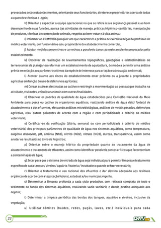provocados pelos estabelecimentos, orientando seus funcionários, diretores e proprietários acerca de todas
asquestões técnicaselegais;
h) Orientar e capacitar a equipe operacional no que se refere à sua segurança pessoal e ao bom
desempenho de suas funções, acerca das atividades de manejo, práticas higiênico-sanitárias, manipulação
deprodutos,técnicasdecontençãodeanimais,respeitoao bem-estare àvida animal;
i) Informar ao CRMV/RO qualquer ato que caracterize a prática de exercício ilegal da proﬁssão de
médicoveterinário,por funcionáriose/ou proprietáriodo estabelecimentocomercial;
j) Adotar medidas preventivas e corretivas a possíveis danos ao meio ambiente provocados pelo
estabelecimento.
k) Observar da realização de levantamentos topográﬁcos, geológicos e edafoclimáticos do
terreno antes de planejar ou reformar um estabelecimento de aquicultura, de modo a permitir uma análise
préviaem relaçãoaos parâmetros ótimosdaespéciedeinteresseparacriaçãoe adequaçãoambiental;
l) Atentar quanto aos riscos do estabelecimento estar próximo ou a jusante a propriedades
agrícolasemfunção douso dedefensivosagrícolas;
m) Cercar as áreas destinadas ao cultivo e restringir a movimentação ao pessoal que trabalha na
atividade,visitantes, veículose animaiscom outras ﬁnalidades.
n) Observar os padrões de qualidade de água estabelecidos pelo Conselho Nacional do Meio
Ambiente para pesca ou cultivo de organismos aquáticos, realizando análise da água da(s) fonte(s) de
abastecimento e dos eﬂuentes, efetuando análises microbiológicas, análises de metais pesados, defensivos
agrícolas, e/ou outros poluentes de acordo com a região e com periodicidade a critério do médico
veterinário;
o) Certiﬁcar-se da veriﬁcação (diária, semanal ou com periodicidade a critério do médico
veterinário) dos principais parâmetros de qualidade de água nos sistemas aquáticos, como temperatura,
oxigênio dissolvido, pH, amônia (Nh3), nitrito (NO2), nitrato (NO3), dureza, transparência, assim como
anotarosresultadosnoLivro deRegistros;
p) Orientar sobre o manejo hídrico da propriedade quanto ao tratamento da água de
abastecimento e tratamento de eﬂuentes, assim como identiﬁcar possíveis pontos críticos que favoreceriam
acontaminaçãodaágua;
q) Zelar para que o sistema de entrada de água seja individual para permitir limpeza e tratamento
especíﬁcodecadatanque/ viveiro /aquário/ bateria/incubadoraquandoseﬁzernecessário;
r) Orientar o tratamento e uso racional dos eﬂuentes e dar destino adequado aos resíduos
orgânicosdeacordo com a legislaçãofederal, estaduale/ou municipalvigente.
s) Determinar a limpeza profunda a cada ciclo produtivo, com retirada completa de todo o
sedimento do fundo dos sistemas aquáticos, realizando vazio sanitário e dando destino adequado aos
dejetos;
t) Determinar a limpeza periódica das bordas dos tanques, aquários e viveiros, inclusive da
vegetação;
u) Utilizar fômites (baldes, redes, puçás, luvas, etc.) individuais para cada
22
 