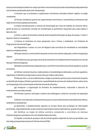 tanque/viveiro/aquário/bateria ou exigir que todo o instrumental seja lavado e desinfetado adequadamente
comprodutos apropriados após cadamanipulação.
v) Garantir que os alimentos e suplementos nutricionais utilizados tenham registro no órgão
competente;
w) Prestar assistência quanto aos requerimentos nutricionais e características alimentares das
espéciesdeanimaisaquáticospresentes;
x) Avaliar periodicamente o controle da alimentação por meio de medidas de consumo diário,
ganho de peso ou crescimento, levando em consideração os parâmetros requeridos para cada espécie e
épocado ano;
y) Evitar a sobra de alimentos evitando deterioração/eutroﬁzação da água do tanque / viveiro /
aquário/bateria/ incubadora;
z) Estocar os alimentos em local apropriado, seco e fresco, e estabelecer um Protocolo de
Programa deControledePragas.
aa) Diagnosticar e anotar no Livro de Registro toda ocorrência de morbidade ou mortalidade
atípicanoestabelecimento;
bb) Supervisionar o controle diário de peixes mortos e dar destino adequado, conforme legislação
vigente;
cc) Providenciar para que haja uma área de isolamento no estabelecimento necessária em caso de
doençasinfectocontagiosas;
dd) Adotar procedimentos adequados para o sacrifício humanitário de animais aquáticos, quando
necessário;
ee) Utilizar somente insumos, medicamentos e imunobiológicos destinados a animais aquáticos,
registradosno MinistériodaAgricultura eprescritos por médicoveterinário;
ﬀ) Não permitir o uso de medicamentos, drogas ou produtos químicos para tratamento de peixes
ou desinfecção da água e fômites quando houver a possibilidade de acúmulo de resíduos tóxicos, altos riscos
namanipulaçãoe/oucontaminaçãoambientalatravésdeeﬂuentes;
gg) Assegurar a organização da farmácia do estabelecimento, realizando o descarte de
medicamentoscomdatavencida;
hh) Orientar quanto à utilização e destino das embalagens, conforme o previsto em legislação
vigente;
ii) Manter uma cópia das receitas prescritas para o uso de medicamentos controlados (hormônios,
antibióticoseanestésicos);
jj) Apresentar o estabelecimento aquícola ao serviço oﬁcial para prestação de informações
pertinentes, responsabilizando-sepelacoletadematerial paraexameslaboratoriais,quandonecessário;
kk) Notiﬁcar ao órgão de defesa sanitária competente a ocorrência de doenças
infectocontagiosas,parasitoses e/ou mortalidadeatípicadoslotes.
ll) Impedir a entrada de qualquer lote de animal aquático adquirido de outra propriedade e que
nãoestejaacompanhadodaGuiadeTrânsito Animal(GTA);
23
 
