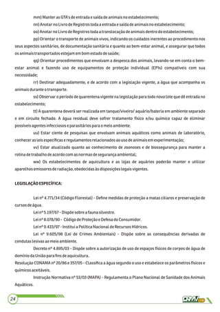 mm)Manter asGTA’s deentradae saídadeanimaisno estabelecimento;
nn)AnotarnoLivro deRegistros todaaentradaesaídadeanimaisno estabelecimento;
oo) Anotarno LivrodeRegistros toda a translocação deanimaisdentrodo estabelecimento;
pp) Orientar o transporte de animais vivos, indicando os cuidados inerentes ao procedimento nos
seus aspectos sanitários, de documentação sanitária e quanto ao bem-estar animal, e assegurar que todos
osanimaistransportadosestejamem bom estadodesaúde;
qq) Orientar procedimentos que envolvam a despesca dos animais, levando-se em conta o bem-
estar animal e fazendo uso de equipamentos de proteção individual (EPIs) compatíveis com sua
necessidade;
rr) Destinar adequadamente, e de acordo com a legislação vigente, a água que acompanha os
animaisduranteo transporte.
ss) Observar o período de quarentena vigente na legislação para todo novo lote que dê entrada no
estabelecimento;
tt) A quarentena deverá ser realizada em tanque/viveiro/ aquário/bateria em ambiente separado
e em circuito fechado. A água residual deve sofrer tratamento físico e/ou químico capaz de eliminar
possíveisagentes infecciosose parasitáriospara omeio ambiente.
uu) Estar ciente de pesquisas que envolvam animais aquáticos como animais de laboratório,
conheceras leisespecíﬁcaseregulamentosrelacionadosaousodeanimaisemexperimentação;
vv) Estar atualizado quanto ao conhecimento de zoonoses e de biossegurança para manter a
rotinadetrabalhodeacordo comasnormasdesegurançaambiental;
ww) Os estabelecimentos de aquicultura e as lojas de aquários poderão manter e utilizar
aparelhosemissoresderadiação,obedecidasàs disposiçõeslegaisvigentes.
LEGISLAÇÃOESPECÍFICA:
Lei nº 4.771/34 (Código Florestal) - Deﬁne medidas de proteção a matas ciliares e preservação de
cursosdeágua.
Leinº 5.197/67 - Dispõesobre a faunasilvestre.
Leinº 8.078/90 - CódigodeProteçãoe Defesa doConsumidor.
Leinº 9.433/97 - Instituia PolíticaNacionaldeRecursosHídricos.
Lei nº 9.605/98 (Lei de Crimes Ambientais) - Dispõe sobre as consequências derivadas de
condutaslesivas ao meioambiente.
Decreto nº 4.895/03 - Dispõe sobre a autorização de uso de espaços físicos de corpos de água de
domíniodaUniãoparaﬁnsdeaquicultura.
Resolução CONAMA nº 20/86 e 357/05 - Classiﬁca a água segundo o uso e estabelece os parâmetros físicos e
químicosaceitáveis.
Instrução Normativa nº 53/03 (MAPA) - Regulamenta o Plano Nacional de Sanidade dos Animais
Aquáticos.
24
 