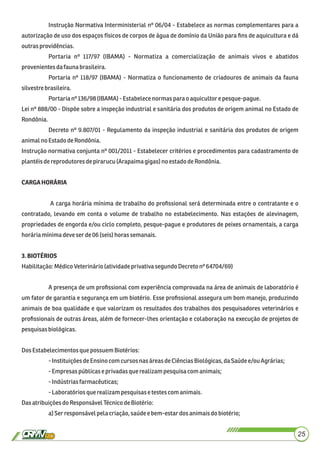 Instrução Normativa Interministerial nº 06/04 - Estabelece as normas complementares para a
autorização de uso dos espaços físicos de corpos de água de domínio da União para ﬁns de aquicultura e dá
outras providências.
Portaria nº 117/97 (IBAMA) - Normatiza a comercialização de animais vivos e abatidos
provenientes dafaunabrasileira.
Portaria nº 118/97 (IBAMA) - Normatiza o funcionamento de criadouros de animais da fauna
silvestrebrasileira.
Portarianº136/98 (IBAMA) -Estabelece normas parao aquicultor e pesque-pague.
Lei nº 888/00 - Dispõe sobre a inspeção industrial e sanitária dos produtos de origem animal no Estado de
Rondônia.
Decreto nº 9.807/01 - Regulamento da inspeção industrial e sanitária dos produtos de origem
animalno EstadodeRondônia.
Instrução normativa conjunta nº 001/2011 - Estabelecer critérios e procedimentos para cadastramento de
plantéisdereprodutoresdepirarucu (Arapaimagigas)noestadodeRondônia.
CARGAHORÁRIA
A carga horária mínima de trabalho do proﬁssional será determinada entre o contratante e o
contratado, levando em conta o volume de trabalho no estabelecimento. Nas estações de alevinagem,
propriedades de engorda e/ou ciclo completo, pesque-pague e produtores de peixes ornamentais, a carga
horária mínimadeveser de06 (seis) horas semanais.
3.BIOTÉRIOS
Habilitação:MédicoVeterinário(atividadeprivativasegundoDecretonº 64704/69)
A presença de um proﬁssional com experiência comprovada na área de animais de laboratório é
um fator de garantia e segurança em um biotério. Esse proﬁssional assegura um bom manejo, produzindo
animais de boa qualidade e que valorizam os resultados dos trabalhos dos pesquisadores veterinários e
proﬁssionais de outras áreas, além de fornecer-lhes orientação e colaboração na execução de projetos de
pesquisasbiológicas.
DosEstabelecimentos que possuem Biotérios:
-InstituiçõesdeEnsinocom cursos nasáreasdeCiênciasBiológicas,daSaúde e/ou Agrárias;
-Empresaspúblicaseprivadasque realizampesquisacomanimais;
-Indústriasfarmacêuticas;
-Laboratóriosque realizampesquisasetestescomanimais.
DasatribuiçõesdoResponsávelTécnicodeBiotério:
a)Ser responsávelpela criação,saúdeebem-estardos animaisdo biotério;
25
 