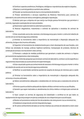 b)Conheceraspectosanatômicos,ﬁsiológicos,etológicose reprodutivosdasespéciesalojadas;
c)Realizarocontrole genéticoe sanitáriodascolônias;
d)Procederao monitoramento domacroe microambientedo biotério;
e) Prestar atendimento e serviços especíﬁcos da Medicina Veterinária para animais de
laboratório,taiscomoclínicaderotinaeemergência,patologiae reprodução;
f) Atentar para que a empresa em que exerça sua função possua formulários que permitam o
controle,regulaçãoeavaliaçãodosserviçosprestados;
g)Desenvolverações demedicinaveterináriapreventiva;
h) Realizar diagnósticos, tratamentos e controle de epizootias e enzootias de animais de
laboratório;
i) Estar atualizado acerca das zoonoses e da biossegurança para manter a rotina de trabalho de
acordo comas normasdesegurançaambiental;
j) Orientar os funcionários sobre a importância da manutenção e disposição adequada dos
alimentos, daáguaedosinsumosutilizados;
k) Capacitar os funcionários do estabelecimento para o bom desempenho de suas funções, com
ênfase nas atividades de manejo, práticas higiênico-sanitárias, manipulação de produtos, técnicas de
contençãodeanimaise normas debem-estaranimal;
l) Promover a adoção de medidas proﬁláticas que garantam a saúde dos animais e a higiene
permanente dosequipamentos edasinstalações;
m) Estar ciente das pesquisas que envolvam animais de laboratório, conhecer as leis especíﬁcas e
regulamentos relacionadosaouso deanimaisem experimentação;
n) Estar atualizado quanto ao conhecimento de zoonoses e de biossegurança para manter a rotina
detrabalhodeacordo comasnormasdesegurançaambiental;
o) Notiﬁcar as autoridades sanitárias quando da suspeita de doenças de interesse para a saúde
pública;
p) Orientar os funcionários sobre a importância da manutenção e disposição adequada dos
alimentos e insumosutilizados;
q) Adotar procedimentos adequados e estabelecidos em normas para a eutanásia de animal de
laboratório;
r)Orientarquantoao destinoadequadodos dejetos sólidoseanimaismortosousacriﬁcados;
s) Garantir que sejam realizados os atendimentos de clínica médica e cirúrgica para animais de
laboratório;
t) Fazer cumprir as normas de segurança do trabalhador e certiﬁcar-se de que todos os
equipamentos desegurançaestejamem plenascondiçõesdeuso e disponíveispara suautilização;
u) Manteros funcionárioscientes do risco deacidentesedecomopreveni-los ouminimizá-los;
v) Estabelecerprograma decontroleintegradodepragas;
w) Ter pleno conhecimento de todas as normas relativas aos animais de laboratório e bem-estar
animal;
26
 