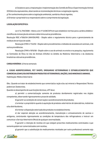 x) Colaborar para a implantação e implementação dos Comitês de Ética e Experimentação Animal
(CEEAs) e/ouequivalentes,observandoas recomendaçõestécnicasealegislaçãovigente;
y) Ter conhecimentoplenosobre a legislaçãoambiental,sanitáriae ﬁscal vigentes;
z)Orientaroproprietário ou responsáveissobre o cumprimentodalegislação.
LEGISLAÇÃOESPECÍFICA:
Lei n°11.794/2008 – Altera a lei nº 6.638/1979 em que estabelece normas para a prática didático-
cientíﬁcadavivissecçãodeanimaise determinaoutras providências.
Resolução RDC nº306/04 (ANVISA/MS) - Dispõe sobre o regulamento técnico para o gerenciamento de
resíduosdeserviços desaúde.
Resolução CFMV n°714/02 - Dispõe sobre procedimentos e métodos de eutanásia em animais, e dá
outras providências.
Resolução CFMV n°879/08 - Dispõe sobre o uso de animais no ensino e na pesquisa, regulamenta
as Comissões de Ética no Uso de Animais (CEUAs) no âmbito da Medicina Veterinária e da Zootecnia
brasileiras e dáoutrasprovidências.
CARGAHORÁRIA:12horassemanais
4. CASAS AGROPECUÁRIAS, PET SHOPS, DROGARIAS VETERINÁRIAS E ESTABELECIMENTOS QUE
COMERCIALIZAME/OUDISTRIBUEMPRODUTOSVETERINÁRIOS,RAÇÕES,SAISMINERAISEANIMAIS.
Habilitação:MédicoVeterinário
Obs.: Quando se tratar de estabelecimento que comercializa ração e/ou sal mineral o Responsável Técnico
poderá serZootecnista.
Quandono desempenhodesuasfunções técnicas,oRTdeve:
a) permitir a comercialização somente de produtos devidamente registrados nos órgãos
competentes,observandorigorosamente o prazo devalidade;
b)garantiras condiçõesdeconservação eacondicionamento deprodutos;
c) orientar o proprietário quanto à aquisição de produtos veterinários de laboratórios, indústrias
e/oudistribuidores;
d)orientaradisposiçãosetorizadadosprodutosnoestabelecimento;
e) dar especial atenção ao acondicionamento, manutenção e armazenamento de vacinas e
antígenos, controlando rigorosamente as condições de temperatura dos refrigeradores e instruir em
comunicaroServiço VeterinárioOﬁcialdequalquer anormalidade;
f) garantir a retenção de receitas em que estejam prescritos medicamentos controlados e que
somentepodem ser comercializadoscomreceitas;
g) garantir que a substituição de medicamentos receitados por outro proﬁssional somente seja
27
 