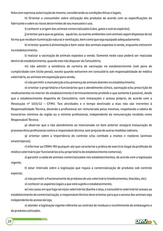 feitacomexpressaautorização do mesmo, considerandoascondiçõeséticase legais;
h) Orientar o consumidor sobre utilização dos produtos de acordo com as especiﬁcações do
fabricantee sobre os riscosdecorrentesdeseumanuseioeuso;
i)conheceraorigemdosanimaiscomercializados(cães,gatos eoutras espécies);
j) orientar para que as gaiolas, aquários, ou outros ambientes com animais sejam dispostas de tal
formaque recebamiluminaçãonaturale ventilação,bemcomoquesejaequipadoadequadamente;
k) orientar quanto à alimentação e bem-estar dos animais expostos à venda, enquanto estiverem
noestabelecimento;
l) realizar a vacinação de animais expostos a venda. Somente neste caso poderá ser realizada
dentrodo estabelecimento, quandoeste nãodispuserdeConsultório;
m) não admitir a existência de carteira de vacinação no estabelecimento (sob pena de
cumplicidade com ilícito penal), exceto quando estiverem em consultório sob responsabilidade de médico
veterinário,ou animaisemexposiçãoparavenda;
n)não permitira manutençãoe/ou presençadeanimaisdoentes no estabelecimento;
o) orientar o proprietário e funcionários que o atendimento clínico, vacinação e/ou prescrição de
medicamentos no interior do estabelecimento é terminantemente proibido e que somente é possível, desde
que o estabelecimento disponha de Consultório, com instalações e acesso próprio, de acordo com a
Resolução nº 1015/12 – CFMV. Tais atividades e o tempo destinado a elas não são inerentes à
Responsabilidade Técnica, devendo o proﬁssional ser remunerado pelas mesmas, respeitando a tabela de
honorários mínimos da região ou o mínimo proﬁssional, independente da remuneração recebida como
ResponsávelTécnico;
p) observar que o não atendimento ao mencionado no item anterior ensejará instauração de
processoéticoproﬁssionalcontraoresponsáveltécnico,semprejuízodeoutras medidascabíveis;
q) orientar sobre a importância do controle e/ou combate a insetos e roedores (animais
sinantrópicos);
r) informar ao CRMV-RO qualquer ato que caracterize a prática de exercício ilegal da proﬁssão de
médicoveterináriopor funcionáriose/ou proprietáriodoestabelecimento comercial;
s) garantir a saída de animais comercializados nos estabelecimentos, de acordo com a legislação
vigente;
t) estar inteirado sobre a legislação que regula a comercialização de produtos sob controle
especial;
u) não permitiro fracionamentodeprodutos deuso veterinário(medicamentos, biocidas,etc);
v) conheceros aspectos legaisaque estásujeitoo estabelecimento;
w) nos casos em que haja serviços veterinários (banho e tosa, e consultório veterinário) anexos ao
estabelecimento de comercialização, o responsável técnico deve orientar para que o acesso dos animais seja
independentedoacessodaloja;
x) atender a legislação vigente referente ao controle de resíduos e recolhimento de embalagens e
deprodutosutilizados.
28
 