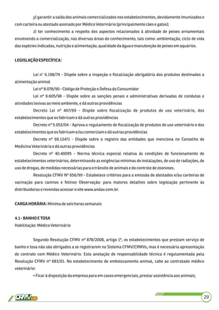 y) garantir a saída dos animais comercializados nos estabelecimentos, devidamente imunizados e
comcarteiraouatestadoassinadopor MédicoVeterinário(principalmente cãese gatos);
z) ter conhecimento a respeito dos aspectos relacionados à atividade de peixes ornamentais
envolvendo a comercialização, nas diversas áreas do conhecimento, tais como: ambientação, ciclo de vida
dasespéciesindicadas,nutriçãoe alimentação,qualidadedaáguae manutençãodepeixes em aquários.
LEGISLAÇÃOESPECÍFICA:
Lei n° 6.198/74 - Dispõe sobre a inspeção e ﬁscalização obrigatória dos produtos destinados a
alimentaçãoanimal
Leinº 8.078/90 -CódigodeProteção e Defesado Consumidor
Lei nº 9.605/98 - Dispõe sobre as sanções penais e administrativas derivadas de condutas e
atividadeslesivasaomeioambiente, e dáoutras providências
Decreto Lei nº 467/69 - Dispõe sobre ﬁscalização de produtos de uso veterinário, dos
estabelecimentosque osfabricame dáoutrasprovidências
Decreto nº 5.053/04 - Aprova o regulamento de ﬁscalização de produtos de uso veterinário e dos
estabelecimentosque osfabricame/ou comerciamedáoutras providências
Decreto nº 69.13471 - Dispõe sobre o registro das entidades que menciona no Conselho de
MedicinaVeterináriae dáoutrasprovidências
Decreto nº 40.40095 - Norma técnica especial relativa às condições de funcionamento de
estabelecimentos veterinários, determinando as exigências mínimas de instalações, de uso de radiações, de
usodedrogas,demedidasnecessáriaspara otrânsitodeanimaise docontrole dezoonoses.
Resolução CFMV Nº 656/99 - Estabelece critérios para a emissão de atestados e/ou carteiras de
vacinação para caninos e felinos Observação: para maiores detalhes sobre legislação pertinente às
distribuidorase revendasacessaro site www.andav.com.br.
CARGAHORÁRIA:Mínimadeseishorassemanais
4.1-BANHOETOSA
Habilitação:MédicoVeterinário
Segundo Resolução CFMV nº 878/2008, artigo 1º, os estabelecimentos que prestam serviço de
banho e tosa não são obrigados a se registrarem no Sistema CFMV/CRMVs, mas é necessária apresentação
de contrato com Médico Veterinário. Esta anotação de responsabilidade técnica é regulamentada pela
Resolução CFMV nº 683/01. No estabelecimento de embelezamento animal, cabe ao contratado médico
veterinário:
•Ficar à disposiçãodaempresa para emcasos emergenciais,prestarassistênciaaosanimais;
29
 