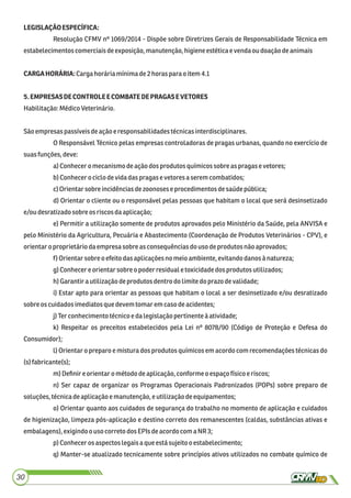 LEGISLAÇÃOESPECÍFICA:
Resolução CFMV nº 1069/2014 - Dispõe sobre Diretrizes Gerais de Responsabilidade Técnica em
estabelecimentoscomerciaisdeexposição, manutenção,higieneestéticaevendaoudoaçãodeanimais
CARGAHORÁRIA:Cargahoráriamínimade2horas para oitem4.1
5.EMPRESASDECONTROLEECOMBATEDEPRAGASEVETORES
Habilitação:MédicoVeterinário.
Sãoempresaspassíveisdeaçãoeresponsabilidadestécnicasinterdisciplinares.
O Responsável Técnico pelas empresas controladoras de pragas urbanas, quando no exercício de
suasfunções,deve:
a)Conheceromecanismodeação dos produtos químicossobreas pragasevetores;
b)Conhecerociclodevidadaspragase vetoresa serem combatidos;
c)Orientarsobreincidênciasdezoonoseseprocedimentos desaúdepública;
d) Orientar o cliente ou o responsável pelas pessoas que habitam o local que será desinsetizado
e/oudesratizadosobreosriscosdaaplicação;
e) Permitir a utilização somente de produtos aprovados pelo Ministério da Saúde, pela ANVISA e
pelo Ministério da Agricultura, Pecuária e Abastecimento (Coordenação de Produtos Veterinários - CPV), e
orientaro proprietáriodaempresa sobreas consequênciasdouso deprodutos não aprovados;
f) Orientarsobreo efeitodasaplicaçõesno meio ambiente,evitandodanosànatureza;
g)Conhecere orientarsobre o poderresidualetoxicidadedos produtos utilizados;
h)Garantirautilizaçãodeprodutosdentro dolimitedoprazodevalidade;
i) Estar apto para orientar as pessoas que habitam o local a ser desinsetizado e/ou desratizado
sobre oscuidadosimediatosquedevemtomar emcaso deacidentes;
j)Ter conhecimentotécnicoe dalegislaçãopertinenteà atividade;
k) Respeitar os preceitos estabelecidos pela Lei nº 8078/90 (Código de Proteção e Defesa do
Consumidor);
l) Orientar o preparo e mistura dos produtos químicos em acordo com recomendações técnicas do
(s) fabricante(s);
m)Deﬁnire orientaro método deaplicação,conformeoespaço físicoe riscos;
n) Ser capaz de organizar os Programas Operacionais Padronizados (POPs) sobre preparo de
soluções, técnicadeaplicaçãoemanutenção,e utilizaçãodeequipamentos;
o) Orientar quanto aos cuidados de segurança do trabalho no momento de aplicação e cuidados
de higienização, limpeza pós-aplicação e destino correto dos remanescentes (caldas, substâncias ativas e
embalagens),exigindoouso correto dosEPIsdeacordocom aNR 3;
p) Conhecerosaspectos legaisa queestá sujeito oestabelecimento;
q) Manter-se atualizado tecnicamente sobre princípios ativos utilizados no combate químico de
30
 