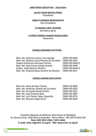 4
DIRETORIA EXECUTIVA - 2016/2019
JULIO CESAR ROCHA PERES
Presidente
EDNA FLORINDA BENEVENUTO
Vice-Presidente
CLARIANA LINS LACERDA
Secretária-geral
LICÉRIO CORREA SOARES MAGALHÃES
Tesoureiro
Conselho Regional de Medicina Veterinária de Rondônia
Av. Buenos Aires, 2530, Bairro Embratel – Porto Velho – RO, CEP:76.820-876
Fone: (69) 3222-2560 / 3222-4840
E-mail: crmv-ro@crmv-ro.org.br - Site: www.crmv-ro.org.br
CONSELHEREIROS EFETIVOS
Med. Vet. Cesarino Junior Lima Aprígio CRMV RO 0503
Med. Vet. Gilvânia Lúcia Oliveira de Carvalho CRMV RO 0376
Zootec Guilherme Henrique Pereira CRMV RO 0062/Z
Med. Vet. João Carlos Araújo Aranha CRMV RO 0449
Zootec. Jobel Beserra Oliveira CRMV RO 0045/Z
Med. Vet. Virginia Maria Amorim de Oliveira CRMV RO 0727
CONSELHEIROS SUPLENTES
Med. Vet. Adna da Silva Chaves CRMV RO 0865
Med. Vet. Anderson Teixeira de Carvalho CRMV RO 0225
Med. Vet. Fernando Pereira Pinho CRMV RO 1023
Med. Vet. Jacy Evandro Neto CRMV RO 0987
Med. Vet. Luiz Carlos Tadeu Capovilla CRMV RO 0779
Med. Vet. Miryane Pagel Brum CRMV RO 0283
 