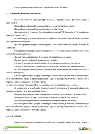 •produtores deovoscontroladosparaprodução devacinasinativadas.
. ,:
Quando no desempenho de suas funções técnicas, o responsável técnico deve zelar, cumprir e
fazercumprir:
a)a adoçãodemedidasdebiossegurança,fazendocumprir a legislaçãovigente;
b)a adoção demedidasdehigienedasinstalaçõese adjacências;
c) a implantação de Programas Operacionais Padronizados (POP’s) e Análise de Perigos e Pontos
CríticosdeControle (APPCC);
d) a orientação ao proprietário quanto às exigências sanitárias e das instalações conforme
instruçãodasnormas vigentes;
e) a orientação sobre a importância da higiene e saúde do pessoal responsável pelo manuseio de
aveseovos;
f) a adoção de medidas para isolamento da granja de possíveis contatos externos e/ou com outros
animaisdomésticose silvestres;
g)ocontrolerigorosodeacessodepessoaseveículos aointerior dagranja;
h)o controle sobre as águasdeabastecimento eservidas;
i)o controle permanente sobre fossassépticas,compostageme/ou fornoscrematórios;
j)o controle permanente dalimpezadasproximidadesdascercas além daáreadeisolamento;
k) a implantação e o monitoramento de programa de manejo e controle integrado de pragas e
animaissinantrópicos;
l) a orientação quanto à geração, classiﬁcação, armazenamento, tratamento, coleta destinação
ﬁnal ambientalmente adequada dos resíduos sólidos e líquidos gerados pela atividade, de acordo com a
legislaçãofederal,estaduale/ou municipalvigente;
m)o conhecimentosobre defesasanitária,observandoocumprimentodalegislaçãoemvigor;
n) a elaboração e a veriﬁcação do cumprimento de cronograma de vacinação, obedecendo
aquelasobrigatóriasedeacordocomaidadedasaves;
o) a garantiadaaplicaçãodasvacinasexigidaspelas normasepidemiológicasdoserviço oﬁcial;
p) as monitorias para granjascertiﬁcadascomolivres desalmonelasemicoplasmas;
q)a solicitaçãodeação daDefesa SanitáriaAnimalsempre quese ﬁzer necessário;
r) a orientação quanto à geração, classiﬁcação, armazenamento, tratamento, coleta destinação
ﬁnal ambientalmente adequada dos resíduos sólidos e líquidos gerados pela atividade, de acordo com a
legislaçãofederal,estaduale/ou municipalvigente;
. :
Quando no desempenho de suas funções técnicas, o responsável técnico deve zelar, cumprir e
32
 
