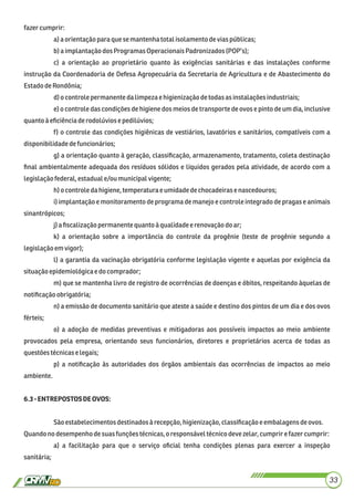 fazercumprir:
a)a orientaçãopara que semantenhatotal isolamentodevias públicas;
b)a implantaçãodos ProgramasOperacionaisPadronizados(POP’s);
c) a orientação ao proprietário quanto às exigências sanitárias e das instalações conforme
instrução da Coordenadoria de Defesa Agropecuária da Secretaria de Agricultura e de Abastecimento do
EstadodeRondônia;
d)o controle permanente dalimpezae higienizaçãodetodas asinstalaçõesindustriais;
e) o controle das condições de higiene dos meios de transporte de ovos e pinto de um dia, inclusive
quanto àeﬁciênciaderodolúviosepedilúvios;
f) o controle das condições higiênicas de vestiários, lavatórios e sanitários, compatíveis com a
disponibilidadedefuncionários;
g) a orientação quanto à geração, classiﬁcação, armazenamento, tratamento, coleta destinação
ﬁnal ambientalmente adequada dos resíduos sólidos e líquidos gerados pela atividade, de acordo com a
legislaçãofederal,estaduale/ou municipalvigente;
h)o controle dahigiene,temperatura eumidadedechocadeirase nascedouros;
i) implantação e monitoramento de programa de manejo e controle integrado de pragas e animais
sinantrópicos;
j)a ﬁscalizaçãopermanentequantoà qualidadee renovaçãodo ar;
k) a orientação sobre a importância do controle da progênie (teste de progênie segundo a
legislaçãoemvigor);
l) a garantia da vacinação obrigatória conforme legislação vigente e aquelas por exigência da
situaçãoepidemiológicae do comprador;
m) que se mantenha livro de registro de ocorrências de doenças e óbitos, respeitando àquelas de
notiﬁcaçãoobrigatória;
n) a emissão de documento sanitário que ateste a saúde e destino dos pintos de um dia e dos ovos
férteis;
o) a adoção de medidas preventivas e mitigadoras aos possíveis impactos ao meio ambiente
provocados pela empresa, orientando seus funcionários, diretores e proprietários acerca de todas as
questõestécnicase legais;
p) a notiﬁcação às autoridades dos órgãos ambientais das ocorrências de impactos ao meio
ambiente.
6.3-ENTREPOSTOSDEOVOS:
Sãoestabelecimentosdestinadosà recepção,higienização,classiﬁcaçãoeembalagensdeovos.
Quandono desempenhodesuasfunçõestécnicas,oresponsáveltécnicodevezelar,cumprir e fazercumprir:
a) a facilitação para que o serviço oﬁcial tenha condições plenas para exercer a inspeção
sanitária;
33
 