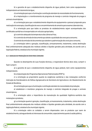 b) a garantia de que o estabelecimento disponha de água potável, bem como equipamentos
indispensáveisaotratamento daágua;
c)aorientaçãopara quea iluminaçãoeventilaçãoatendamàs necessidadesdefuncionamento;
d) a implantação e o monitoramento de programa de manejo e controle integrado de pragas e
animaissinantrópicos;
e) a orientação para que o estabelecimento disponha de equipamento e pessoal preparado para
realizaçãodeovoscopia,classiﬁcaçãodeovoseencaminhamento deamostra paraexameslaboratoriais;
f) a orientação para que todos os produtos do estabelecimento sejam acompanhados dos
certiﬁcadossanitáriose transportadosem veículos apropriados;
g)ocontroleadequadodatemperatura dascâmarasfrias;
h)o controle daemissãodedocumentoque ateste aqualidadedos ovospara consumo;
i)controledaemissãodedocumentos queatestemapadronizaçãodos ovosparaconsumo;
j) a orientação sobre a geração, classiﬁcação, armazenamento, tratamento, coleta destinação
ﬁnal ambientalmente adequada dos resíduos sólidos e líquidos gerados pela atividade, de acordo com a
legislaçãofederal,estaduale/ou municipalvigente;
. 
Quando no desempenho de suas funções técnicas, o responsável técnico deve zelar, cumprir e
fazercumprir:
a) a garantia de que o estabelecimento disponha de água potável, bem como equipamentos
indispensáveis;
b)a implantaçãodos ProgramasOperacionaisPadronizados(POP’s);
c) a orientação ao proprietário quanto às exigências sanitárias e das instalações conforme
instrução da Coordenadoria de Defesa Agropecuária da Secretaria de Agricultura e de Abastecimento do
EstadodeRondônia;
d)a orientaçãoparaque ailuminaçãoe ventilaçãoatendamàsnecessidadesdeprodução;
e) estabelecer e monitorar programa de manejo e controle integrado de pragas e animais
sinantrópicos;
f) a orientação sobre a importância da manutenção da qualidade higiênico-sanitária das
instalaçõese produtos;
g) a orientação quanto à geração, classiﬁcação, armazenamento, tratamento, coleta destinação
ﬁnal ambientalmente adequada dos resíduos sólidos e líquidos gerados pela atividade, de acordo com a
legislaçãofederal,estaduale/ou municipalvigente;
h) a orientação sobre os cuidados a serem dispensados com os produtos que saem do
estabelecimento,salvaguardandoosinteressesdoconsumidor,especialmentequantoà saúdepública;
34
 