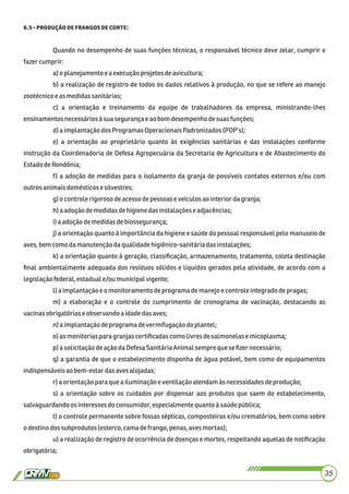 . :
Quando no desempenho de suas funções técnicas, o responsável técnico deve zelar, cumprir e
fazercumprir:
a)o planejamentoe a execuçãoprojetosdeavicultura;
b) a realização de registro de todos os dados relativos à produção, no que se refere ao manejo
zootécnicoeas medidassanitárias;
c) a orientação e treinamento da equipe de trabalhadores da empresa, ministrando-lhes
ensinamentosnecessáriosàsuasegurançae aobomdesempenhodesuas funções;
d)a implantaçãodosProgramasOperacionaisPadronizados(POP’s);
e) a orientação ao proprietário quanto às exigências sanitárias e das instalações conforme
instrução da Coordenadoria de Defesa Agropecuária da Secretaria de Agricultura e de Abastecimento do
EstadodeRondônia;
f) a adoção de medidas para o isolamento da granja de possíveis contatos externos e/ou com
outros animaisdomésticose silvestres;
g)ocontrolerigorosodeacessodepessoaseveículos aointerior dagranja;
h)a adoçãodemedidasdehigienedasinstalaçõeseadjacências;
i)a adoçãodemedidasdebiossegurança;
j) a orientação quanto à importância da higiene e saúde do pessoal responsável pelo manuseio de
aves,bemcomo damanutençãodaqualidadehigiênico-sanitáriadasinstalações;
k) a orientação quanto à geração, classiﬁcação, armazenamento, tratamento, coleta destinação
ﬁnal ambientalmente adequada dos resíduos sólidos e líquidos gerados pela atividade, de acordo com a
legislaçãofederal,estaduale/ou municipalvigente;
l)a implantaçãoe o monitoramentodeprogramademanejoe controleintegradodepragas;
m) a elaboração e o controle do cumprimento de cronograma de vacinação, destacando as
vacinasobrigatórias e observandoaidadedasaves;
n)a implantaçãodeprograma devermifugaçãodo plantel;
o) as monitorias para granjascertiﬁcadascomolivres desalmonelasemicoplasma;
p) a solicitaçãodeação daDefesa SanitáriaAnimalsempre quese ﬁzer necessário;
q) a garantia de que o estabelecimento disponha de água potável, bem como de equipamentos
indispensáveisaobem-estardasavesalojadas;
r)aorientaçãopara quea iluminaçãoeventilaçãoatendamàs necessidadesdeprodução;
s) a orientação sobre os cuidados por dispensar aos produtos que saem do estabelecimento,
salvaguardandoos interessesdo consumidor, especialmentequantoà saúdepública;
t) o controle permanente sobre fossas sépticas, composteiras e/ou crematórios, bem como sobre
odestinodossubprodutos (esterco, camadefrango,penas,avesmortas);
u) a realização de registro de ocorrência de doenças e mortes, respeitando aquelas de notiﬁcação
obrigatória;
35
 
