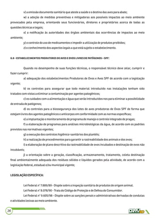 v) a emissãodocumento sanitárioqueatestea saúdeeodestinodasavespara abate;
w) a adoção de medidas preventivas e mitigadoras aos possíveis impactos ao meio ambiente
provocados pela empresa, orientando seus funcionários, diretores e proprietários acerca de todas as
questõestécnicase legais;
x) a notiﬁcação às autoridades dos órgãos ambientais das ocorrências de impactos ao meio
ambiente;
y) o controle dousodemedicamentoseimpedirautilizaçãodeprodutosproibidos;
z)o conhecimento dosaspectos legaisaque está sujeitoo estabelecimento.
.  :
Quando no desempenho de suas funções técnicas, o responsável técnico deve zelar, cumprir e
fazercumprir:
a) adequação dos estabelecimentos Produtores de Ovos e Aves SPF de acordo com a legislação
vigente;
b) os controles para assegurar que todo material introduzido nas instalações tenham sido
tratadoscomvistasaeliminaracontaminaçãopor agentes patogênicos;
c) os cuidados com a alimentação e água que serão introduzidos nos para eliminar a possibilidade
deentradadepatógenos;
d) os controles para a biossegurança dos lotes de aves produtoras de Ovos SPF de forma que
estejamlivres dos agentes patogênicoseanticorposem conformidadecomasnormasespecíﬁcas;
e)aimplantaçãoe monitoramentodeprogramademanejoecontroleintegrado depragas;
f) a elaboração de programas para análises microbiológicas da água, de acordo com os padrões
previstos nasnormativasvigentes;
g)aexecução dos controleshigiênico-sanitáriosdosplantéis;
h)a realizaçãodeprocedimentos para garantirarastreabilidadedos animaise dosovos;
i) a elaboração de plano descritivo da rastreabilidade de ovos incubados e destinação de ovos não
incubáveis;
j) a orientação sobre a geração, classiﬁcação, armazenamento, tratamento, coleta destinação
ﬁnal ambientalmente adequada dos resíduos sólidos e líquidos gerados pela atividade, de acordo com a
legislaçãofederal,estaduale/ou municipalvigente;
LEGISLAÇÃOESPECÍFICA:
LeiFederaln°7.889/89 -Dispõe sobreainspeçãosanitáriadeprodutos deorigemanimal.
LeiFederaln°8.078/90 -Tratado CódigodeProteçãoedeDefesa do Consumidor.
Lei Federal n° 9.605/98 - Dispõe sobre as sanções penais e administrativas derivadas de condutas
eatividadeslesivasao meio ambiente.
36
 