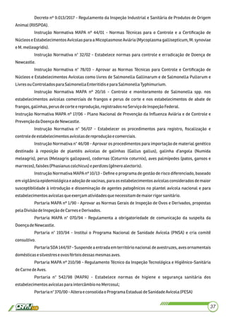 Decreto nº 9.013/2017 - Regulamento da Inspeção Industrial e Sanitária de Produtos de Origem
Animal(RIISPOA).
Instrução Normativa MAPA nº 44/01 - Normas Técnicas para o Controle e a Certiﬁcação de
Núcleos e Estabelecimentos Avícolas para a Micoplasmose Aviária (Mycoplasma gallisepticum, M. synoviae
eM.melleagridis).
Instrução Normativa n° 32/02 - Estabelece normas para controle e erradicação de Doença de
Newcastle.
Instrução Normativa n° 78/03 - Aprovar as Normas Técnicas para Controle e Certiﬁcação de
Núcleos e Estabelecimentos Avícolas como livres de Salmonella Gallinarum e de Salmonella Pullorum e
LivresouControladosparaSalmonella Enteritidise para SalmonellaTyphimurium.
Instrução Normativa MAPA nº 20/16 - Controle e monitoramento de Salmonella spp. nos
estabelecimentos avícolas comerciais de frangos e perus de corte e nos estabelecimentos de abate de
frangos,galinhas,perusdecorte e reprodução, registradosno ServiçodeInspeçãoFederal.
Instrução Normativa MAPA nº 17/06 - Plano Nacional de Prevenção da Inﬂuenza Aviária e de Controle e
PrevençãodaDoençadeNewcastle.
Instrução Normativa n° 56/07 - Estabelecer os procedimentos para registro, ﬁscalização e
controledeestabelecimentosavícolasdereprodução e comerciais.
Instrução Normativa n° 46/08 - Aprovar os procedimentos para importação de material genético
destinado à reposição de plantéis avícolas de galinhas (Gallus gallus), galinha d’angola (Numida
meleagris), perus (Meleagris gallopavo), codornas (Coturnix coturnix), aves palmípedes (patos, gansos e
marrecos),faisões(Phasianuscolchicus)e perdizes(gênero alectoris).
Instrução Normativa MAPA nº 10/13 - Deﬁne o programa de gestão de risco diferenciado, baseado
em vigilância epidemiológica e adoção de vacinas, para os estabelecimentos avícolas considerados de maior
susceptibilidade à introdução e disseminação de agentes patogênicos no plantel avícola nacional e para
estabelecimentosavícolas que exerçam atividadesque necessitamdemaiorrigorsanitário.
Portaria MAPA nº 1/90 - Aprovar as Normas Gerais de Inspeção de Ovos e Derivados, propostas
pelaDivisãodeInspeçãodeCarnese Derivados.
Portaria MAPA n° 070/94 - Regulamenta a obrigatoriedade de comunicação da suspeita da
DoençadeNewcastle.
Portaria n° 193/94 - Institui o Programa Nacional de Sanidade Avícola (PNSA) e cria comitê
consultivo.
Portaria SDA 144/97 - Suspende a entrada em território nacional de avestruzes, aves ornamentais
domésticase silvestreseovosférteisdessasmesmasaves.
Portaria MAPA nº 210/98 - Regulamento Técnico da Inspeção Tecnológica e Higiênico-Sanitária
deCarnedeAves.
Portaria n° 542/98 (MAPA) - Estabelece normas de higiene e segurança sanitária dos
estabelecimentosavícolas paraintercâmbionoMercosul;
Portarian°370/00-Altera econsolidao Programa EstadualdeSanidadeAvícola (PESA)
37
 