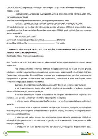 CARGAHORÁRIA: O ResponsávelTécnico(RT)devecumprira cargahoráriamínimadeacordocomo
dispostoabaixo:
• BISAVOSEIROS, AVOSEIROS, MATRIZEIROS, AVES E OVOS SPF, OVOS CONTROLADOS PARA
VACINAS E INCUBATÓRIOS:
20estabelecimentos por médicoveterinário,desdeque nãopossuaoutras ARTs.
•GRANJAS DEPRODUÇÃO DE FRANGOS DECORTE E GRANJADEPRODUÇÃODEOVOS:
100 estabelecimentos por médico veterinário, desde que não ultrapasse 100 km de seu domicílio, que a
capacidade máxima de aves alojadas não exceda o número de 4.000.000 (quatro milhões) de aves, e que não
possuaoutras ARTs.
•ENTREPOSTOSDE OVOS:
Até 50cx.30 dúzias/dia(agroindústriafamiliar)...........................1hora/dia
Acima50cx.30 dúzias/dia...........................................................2 horas/dia
7. ESTABELECIMENTOS QUE INDUSTRIALIZAM RAÇÕES, CONCENTRADOS, INGREDIENTES E SAL
MINERALPARAALIMENTAÇÃOANIMAL
Habilitação:MédicoVeterinárioou Zootecnista
Obs.: Quando se tratar de ração medicamentosa o Responsável Técnico deverá ser obrigatoriamente Médico
Veterinário.
Nos estabelecimentos comerciais (fábricas de rações comerciais ou de uso próprio, granjas,
criadouros e similares, e concentrados, ingredientes, suplementos e sais minerais), o Médico Veterinária ou
Zootecnista é o Responsável Técnico (RT) que responde pelo processo produtivo, pela funcionalidade dos
equipamentos e pe¬las características dos ingredientes, subprodutos e suas intei¬rações, sendo
corresponsávelpelaqualidadedo produtoﬁnal.
Quandonodesempenhodesuasfunçõestécnicas,o RTdevezelar, cumprirefazer cumprir:
a) participar ativamente e determinar padrões técnicos na formulação e criação dos produtos,
nãopermitindoalterações semsuaaprovação;
b) veriﬁcar as condições físicas e de higiene das instala¬ções, além de orientar, sugerir ou criar
planosdeaçãoque pos¬samcorrigiremelhorar o desempenhodaempresa;
c) orientar quanto à higiene pessoal dos funcionários e procedimentos adotados no ambiente de
trabalho;
d) preparar e orientar o pessoal envolvido nas operações de mistura, manipulação, aquisição de
matérias-primas, embala¬gem e armazenamento de produtos. Dispor, ativamente, de um planejamento
funcionalpara todasasáreas;
e) observar e/ou treinar pessoas para acompanhar, rigoro¬samente, os prazos de validade, de
fabricação e lotes, permitin¬do a rastreabilidade, origem, forma de processamento, situação junto ao MAPA
ouórgão competente;
f) estabelecer um stand de matéria-prima para recepção, devolução ou direcionamento desta
38
 