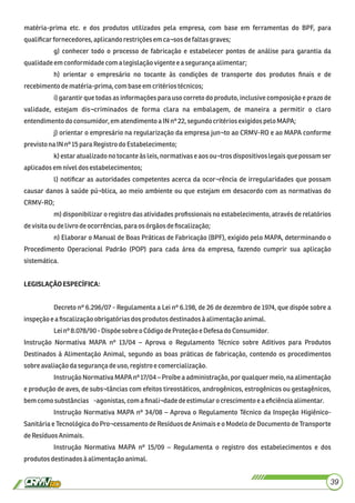 matéria-prima etc. e dos produtos utilizados pela empresa, com base em ferramentas do BPF, para
qualiﬁcarfornecedores,aplicandorestriçõesemca¬sosdefaltasgraves;
g) conhecer todo o processo de fabricação e estabelecer pontos de análise para garantia da
qualidadeemconformidadecom a legislaçãovigentee a segurançaalimentar;
h) orientar o empresário no tocante às condições de transporte dos produtos ﬁnais e de
recebimentodematéria-prima,com base emcritériostécnicos;
i) garantir que todas as informações para uso correto do produto, inclusive composição e prazo de
validade, estejam dis¬criminados de forma clara na embalagem, de maneira a permitir o claro
entendimento doconsumidor,em atendimentoa INnº22, segundocritériosexigidospelo MAPA;
j) orientar o empresário na regularização da empresa jun¬to ao CRMV-RO e ao MAPA conforme
previsto naINnº15paraRegistrodoEstabelecimento;
k) estar atualizado no tocante às leis, normativas e aos ou¬tros dispositivoslegais que possam ser
aplicadosemníveldosestabelecimentos;
l) notiﬁcar as autoridades competentes acerca da ocor¬rência de irregularidades que possam
causar danos à saúde pú¬blica, ao meio ambiente ou que estejam em desacordo com as normativas do
CRMV-RO;
m) disponibilizar o registro das atividades proﬁssionais no estabelecimento, através de relatórios
devisitaou delivro deocorrências,para osórgãosdeﬁscalização;
n) Elaborar o Manual de Boas Práticas de Fabricação (BPF), exigido pelo MAPA, determinando o
Procedimento Operacional Padrão (POP) para cada área da empresa, fazendo cumprir sua aplicação
sistemática.
LEGISLAÇÃOESPECÍFICA:
Decreto nº 6.296/07 - Regulamenta a Lei nº 6.198, de 26 de dezembro de 1974, que dispõe sobre a
inspeçãoe aﬁscalizaçãoobrigatóriasdosprodutosdestinadosàalimentaçãoanimal.
Leinº 8.078/90 -Dispõe sobreoCódigodeProteção e Defesa doConsumidor.
Instrução Normativa MAPA nº 13/04 – Aprova o Regulamento Técnico sobre Aditivos para Produtos
Destinados à Alimentação Animal, segundo as boas práticas de fabricação, contendo os procedimentos
sobre avaliaçãodasegurançadeuso,registroe comercialização.
Instrução Normativa MAPA nº 17/04 – Proíbe a administração, por qualquer meio, na alimentação
e produção de aves, de subs¬tâncias com efeitos tireostáticos, androgênicos, estrogênicos ou gestagênicos,
bemcomosubstâncias -agonistas,comaﬁnali¬dadedeestimularocrescimento ea eﬁciênciaalimentar.
Instrução Normativa MAPA nº 34/08 – Aprova o Regulamento Técnico da Inspeção Higiênico-
Sanitária e Tecnológica do Pro¬cessamento de Resíduos de Animais e o Modelo de Documento de Transporte
deResíduosAnimais.
Instrução Normativa MAPA nº 15/09 – Regulamenta o registro dos estabelecimentos e dos
produtosdestinadosàalimentaçãoanimal.
39
 