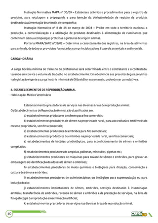 Instrução Normativa MAPA nº 30/09 – Estabelece critérios e procedimentos para o registro de
produtos, para rotulagem e propaganda e para isenção da obrigatoriedade de registro de produtos
destinadosà alimentaçãodeanimaisdecompanhia;
Instrução Normativa nº 8 de 25 de março de 2004 – Proíbe em todo o território nacional a
produção, a comercialização e a utilização de produtos destinados à alimentação de ruminantes que
contenhamemsuacomposiçãoproteínasegordurasdeorigemanimal.
Portaria MAPA/SARC nº31/02 – Determina o cancelamento dos registros, na área de alimentos
para animais,detodosos pro¬dutosformulados com princípiosativosà basedearsenicaise antimoniais.
CARGAHORÁRIA
A carga horária mínima de trabalho do proﬁssional será determinada entre o contratante e o contratado,
levando em con¬ta o volume de trabalho no estabelecimento. Em obediência aos preceitos legais previstos
nalegislaçãovigente a cargahoráriamínimaéde06 (seis)horassemanais,podendosercumulati¬va.
8.ESTABELECIMENTOSDEREPRODUÇÃOANIMAL
Habilitação:MédicoVeterinário
Estabelecimentos prestadores deserviços nasdiversasáreasdereprodução animal.
OsEstabelecimentosdeReprodução Animalsão classiﬁcadosem:
a)estabelecimentosprodutoresdesêmenpara ﬁnscomerciais;
b) estabelecimentos produtores de sêmen na propriedade rural, para uso exclusivo em fêmeas do
mesmoproprietário, semﬁnscomerciais;
c)estabelecimentos produtores deembriõespara ﬁnscomerciais;
d)estabelecimentosprodutoresdeembriõesnapropriedaderural,semﬁnscomerciais;
e) estabelecimentos de botijões criobiológicos, para acondicionamento do sêmen e embriões
congelados;
f) estabelecimentosprodutoresdeampolas,palhetas,minitubos,pipetasetc.;
g) estabelecimentos produtores de máquinas para envase de sêmen e embriões, para gravar as
embalagensdeidentiﬁcaçãodasdosesdesêmeneembriões;
h) estabelecimentos produtores de meios químicos e biológicos para diluição, conservação e
culturadesêmene embriões;
i) estabelecimentos produtores de quimioterápicos ou biológicos para superovulação ou para
induçãodocio;
j) estabelecimentos importadores de sêmen, embriões, serviços destinados à inseminação
artiﬁcial, transferência de embriões, revenda de sêmen e embriões e de prestação de serviços, na área de
ﬁsiopatologiadareproduçãoe inseminaçãoartiﬁcial;
k) estabelecimentos prestadores deserviços nasdiversasáreas dereprodução animal.
40
 