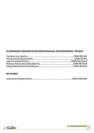 5
ELABORAÇÃOCOMISSÃODEREVISÃODOMANUALDORESPONSÁVELTÉCNICO
ClarianaLinsLacerda..................................................................................CRMVRO1001
InezSuzaneDeSousaOlavo..........................................................................CRMVRO931
LaysFernandaPinheiro...........................................................................CRMVRO0134/Z
MarianaTinocoDosSantosBezerra...........................................................CRMVRO0739
VirginiaMariaAmorimDeOliveira.............................................................CRMVRO0727
REVISORES
JoãoCarlosAraújoAranha........................................................................CRMV-RO0449
 