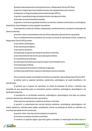 Quandonodesempenhodesuasfunçõestécnicas,o ResponsávelTécnico(RT) deve:
a)garantirahigienegeraldos estabelecimentos,dosequipamentos edosinsumos;
b)implantaros Programas OperacionaisPadronizados(POP’s);
c)garantiraqualidadedeáguadeabastecimento e daságuas servidas;
d)procederaoexame do produtoacabado;
e) garantir o controle de qualidade do sêmen ou embrião, mediante exames físicos, morfológicos,
bioquímicos,bacteriológicose outros julgadosnecessários;
f) acompanhar as fases de colheita, manipulação, acondicionamento, transporte e estocagem do
sêmeneembriões;
g)orientarsobre anecessidadedeestrutura físicaadequadaepessoal técnicocapacitado.
Para os estabelecimentos prestadores de serviços nas áreas de reprodução animal, compete ao
ResponsávelTécnico(RT) proceder:
a)aos exames andrológicos;
b)aos examesginecológicos;
c)aosexames sanitários;
d)à tipiﬁcaçãosanguíneados doadores desêmene embriões;
e)aotreinamento demãodeobrapara aplicaçãodesêmen;
f) à transferênciadeembriões;
g)àaplicaçãodeprodutos parasuperovulaçãoe sincronizaçãodecio;
h)à inseminaçãoartiﬁcial;
i)ao armazenamentodesêmene embriõescongelados;
j)a todosos procedimentos relativosà reprodução naturale assistida.
Para osanimaisusados como doadores desêmenou embriões,cabeaoResponsávelTécnico(RT):
a) atentar para os aspectos sanitários, zootécnicos, andrológicos, de saúde hereditária e de
identiﬁcação;
b) garantir que o ingresso do reprodutor no centro de produção de sêmen e embriões seja
precedido de uma quarentena para os necessários exames sanitários, andrológicos, ginecológicos e de
tipiﬁcaçãosanguínea;
c) providenciar os certiﬁcados sanitários, andrológicos e ginecológicos com base nos exames
clínicoselaboratoriais,efetuados duranteaquarentena;
d)dar baixa nosreprodutores,doadoresdesêmeneembriões;
e) garantir o cumprimento das normas técnicas sanitárias, andrológicas, ginecológicas e de
ordem zootécnica, instituída pelos órgãos competentes, mesmo na produção de sêmen ou embriões, em
níveldepropriedadesemﬁnscomerciais;
f) garantiro bem-estardosanimaisdoadorese receptores;
g)controlarosestoquesdesêmeneembriões;
h) conhecer os aspectos legais a que está sujeita a atividade e a importação de sêmen bovino e
41
 