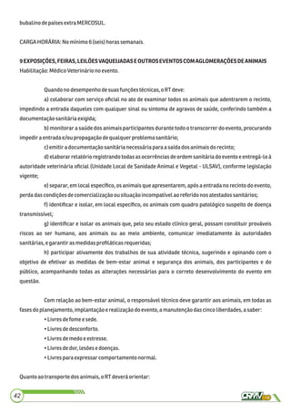 bubalinodepaísesextra MERCOSUL.
CARGAHORÁRIA: No mínimo6 (seis) horas semanais.
9EXPOSIÇÕES,FEIRAS,LEILÕESVAQUEIJADASEOUTROSEVENTOSCOMAGLOMERAÇÕESDEANIMAIS
Habilitação:MédicoVeterináriono evento.
Quandonodesempenhodesuasfunçõestécnicas,o RTdeve:
a) colaborar com serviço oﬁcial no ato de examinar todos os animais que adentrarem o recinto,
impedindo a entrada daqueles com qualquer sinal ou sintoma de agravos de saúde, conferindo também a
documentaçãosanitáriaexigida;
b) monitorar a saúde dos animais participantes durante todo o transcorrer do evento, procurando
impediraentradae/ou propagação dequalquerproblema sanitário;
c)emitiradocumentaçãosanitárianecessáriaparaa saídados animaisdo recinto;
d) elaborar relatório registrando todas as ocorrências de ordem sanitária do evento e entregá-lo à
autoridade veterinária oﬁcial (Unidade Local de Sanidade Animal e Vegetal - ULSAV), conforme legislação
vigente;
e) separar, em local especíﬁco, os animais que apresentarem, após a entrada no recinto do evento,
perdadascondiçõesdecomercializaçãoou situaçãoincompatívelaoreferidonosatestadossanitários;
f) identiﬁcar e isolar, em local especíﬁco, os animais com quadro patológico suspeito de doença
transmissível;
g) identiﬁcar e isolar os animais que, pelo seu estado clínico geral, possam constituir prováveis
riscos ao ser humano, aos animais ou ao meio ambiente, comunicar imediatamente às autoridades
sanitárias,e garantiras medidasproﬁláticasrequeridas;
h) participar ativamente dos trabalhos de sua atividade técnica, sugerindo e opinando com o
objetivo de efetivar as medidas de bem-estar animal e segurança dos animais, dos participantes e do
público, acompanhando todas as alterações necessárias para o correto desenvolvimento do evento em
questão.
Com relação ao bem-estar animal, o responsável técnico deve garantir aos animais, em todas as
fasesdoplanejamento,implantaçãoe realizaçãodoevento,a manutençãodascincoliberdades,a saber:
•Livresdefome esede.
•Livresdedesconforto.
•Livresdemedoe estresse.
•Livresdedor,lesõesedoenças.
•Livrespara expressar comportamentonormal.
Quanto aotransportedos animais,oRTdeveráorientar:
42
 