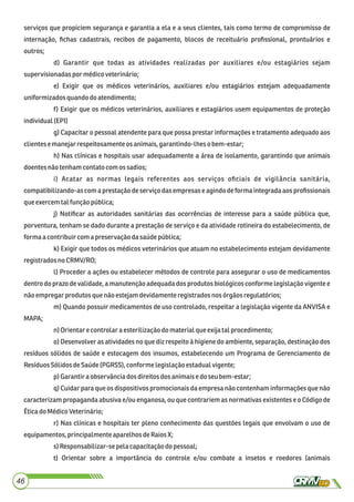serviços que propiciem segurança e garantia a ela e a seus clientes, tais como termo de compromisso de
internação, ﬁchas cadastrais, recibos de pagamento, blocos de receituário proﬁssional, prontuários e
outros;
d) Garantir que todas as atividades realizadas por auxiliares e/ou estagiários sejam
supervisionadaspor médicoveterinário;
e) Exigir que os médicos veterinários, auxiliares e/ou estagiários estejam adequadamente
uniformizadosquandodo atendimento;
f) Exigir que os médicos veterinários, auxiliares e estagiários usem equipamentos de proteção
individual(EPI)
g) Capacitar o pessoal atendente para que possa prestar informações e tratamento adequado aos
clientesemanejarrespeitosamenteosanimais,garantindo-lheso bem-estar;
h) Nas clínicas e hospitais usar adequadamente a área de isolamento, garantindo que animais
doentesnãotenhamcontato comossadios;
i) Acatar as normas legais referentes aos serviços oﬁciais de vigilância sanitária,
compatibilizando-as com a prestação de serviço das empresas e agindo de forma integrada aos proﬁssionais
queexercemtalfunção pública;
j) Notiﬁcar as autoridades sanitárias das ocorrências de interesse para a saúde pública que,
porventura, tenham se dado durante a prestação de serviço e da atividade rotineira do estabelecimento, de
formaa contribuircom a preservação dasaúdepública;
k) Exigir que todos os médicos veterinários que atuam no estabelecimento estejam devidamente
registradosno CRMV/RO;
l) Proceder a ações ou estabelecer métodos de controle para assegurar o uso de medicamentos
dentro do prazo de validade, a manutenção adequada dos produtos biológicos conforme legislação vigente e
nãoempregarprodutosquenão estejamdevidamente registradosnos órgãosregulatórios;
m) Quando possuir medicamentos de uso controlado, respeitar a legislação vigente da ANVISA e
MAPA;
n)Orientare controlar a esterilizaçãodo materialqueexijatalprocedimento;
o) Desenvolver as atividades no que diz respeito à higiene do ambiente, separação, destinação dos
resíduos sólidos de saúde e estocagem dos insumos, estabelecendo um Programa de Gerenciamento de
ResíduosSólidosdeSaúde(PGRSS), conforme legislaçãoestadualvigente;
p) Garantiraobservânciadosdireitosdos animaise do seubem-estar;
q) Cuidar para que os dispositivos promocionais da empresa não contenham informações que não
caracterizam propaganda abusiva e/ou enganosa, ou que contrariem as normativas existentes e o Código de
ÉticadoMédicoVeterinário;
r) Nas clínicas e hospitais ter pleno conhecimento das questões legais que envolvam o uso de
equipamentos, principalmente aparelhosdeRaios X;
s)Responsabilizar-sepelacapacitaçãodo pessoal;
t) Orientar sobre a importância do controle e/ou combate a insetos e roedores (animais
46
 