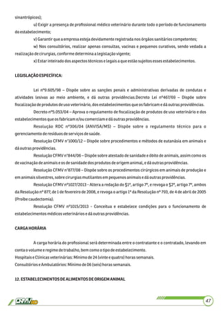 sinantrópicos);
u) Exigir a presença de proﬁssional médico veterinário durante todo o período de funcionamento
doestabelecimento;
v) Garantirque aempresaestejadevidamente registradanosórgãos sanitárioscompetentes;
w) Nos consultórios, realizar apenas consultas, vacinas e pequenos curativos, sendo vedada a
realizaçãodecirurgias,conforme determinaa legislaçãovigente;
x) Estar inteirado dos aspectostécnicoselegaisaque estãosujeitos esses estabelecimentos.
LEGISLAÇÃOESPECÍFICA:
Lei nº9.605/98 – Dispõe sobre as sanções penais e administrativas derivadas de condutas e
atividades lesivas ao meio ambiente, e dá outras providências.Decreto Lei nº467/69 – Dispõe sobre
ﬁscalizaçãodeprodutosdeusoveterinário,dosestabelecimentosque osfabricame dáoutrasprovidências.
Decreto nº5.053/04 – Aprova o regulamento de ﬁscalização de produtos de uso veterinário e dos
estabelecimentosque osfabricame/ou comerciamedáoutras providências.
Resolução RDC nº306/04 (ANVISA/MS) – Dispõe sobre o regulamento técnico para o
gerenciamentoderesíduosdeserviços desaúde.
Resolução CFMV n°1000/12 – Dispõe sobre procedimentos e métodos de eutanásia em animais e
dáoutrasprovidências.
Resolução CFMV n°844/06 – Dispõe sobre atestado de sanidade e óbito de animais, assim como os
devacinaçãodeanimaise os desanidadedosprodutosdeorigemanimal,edáoutras providências.
Resolução CFMV n°877/08 – Dispõe sobre os procedimentos cirúrgicos em animais de produção e
emanimaissilvestres,sobre cirurgiasmutilantesempequenosanimaise dáoutras providências.
Resolução CFMV nº1027/2013 - Altera a redação do §1º, artigo 7º, e revoga o §2º, artigo 7º, ambos
da Resolução nº 877, de 1 de fevereiro de 2008, e revoga o artigo 1º da Resolução nº 793, de 4 de abril de 2005
(Proíbecaudectomia).
Resolução CFMV nº1015/2013 - Conceitua e estabelece condições para o funcionamento de
estabelecimentosmédicosveterináriose dáoutrasprovidências.
CARGAHORÁRIA
A carga horária do proﬁssional será determinada entre o contratante e o contratado, levando em
contaovolume eregimedetrabalho,bem comoo tipodeestabelecimento.
HospitaiseClínicasveterinárias:Mínimode24 (vinte e quatro) horas semanais.
ConsultórioseAmbulatórios: Mínimode06(seis) horas semanais.
12.ESTABELECIMENTOSDEALIMENTOSDEORIGEMANIMAL
47
 