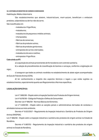 . 
Habilitação:MédicoVeterinário
São estabelecimentos que abatem, industrializam, mani¬pulam, beneﬁciam e embalam
produtos,subprodutosouderiva¬dosdacarne.
Sãoclassiﬁcadasem:
-matadouros-frigoríﬁcos;
-matadouros;
-matadourosdepequenose médiosanimais;
-charqueadas;
-fábricasdeconservas;
-fábricasdeprodutos suínos;
-fábricasdeprodutos gordurosos;
-entrepostosdecarnese derivados;
-matadourosdeavese coelhos;
-entrepostos-frigoríﬁcos
CabeaindaaoRT:
a)a aquisiçãodeanimaisprovenientes defornecedores com controle sanitário;
b) a adoção de procedimentos de classiﬁcação de bovinos e carcaças, conforme a legislação em
vigor;
c) assegurar que todos os animais recebidos no estabelecimento de abate sejam acompanhados
deGuiadeTrânsito Animal(GTA);
d) ter conhecimento a respeito dos aspectos técnicos e legais a que estão sujeitos os
estabelecimentos,especialmentequantoaos Regulamentos eNormasespecíﬁcas.
LEGISLAÇÃOESPECÍFICA
Leinº 7.889/89 -Dispõe sobrea InspeçãoSanitáriadeProdutos deOrigemAnimal.
Leinº 8.078/90 -CódigodeProteção e Defesado Consumidor.
Decreto-Leinº986/69 - NormasBásicasdeAlimentos.
Lei nº 9.605/98 – Dispõe sobre as sanções penais e administrativas derivadas de condutas e
atividadeslesivasaomeioambiente.
Decreto nº 9.013/2017 - Regulamento da Inspeção Industrial e Sanitária de Produtos de Origem
Animal(RIISPOA).
Lei nº 888/00 - Dispõe sobre a inspeção industrial e sanitária dos produtos de origem animal no Estado de
Rondônia.
Decreto nº 9.807/01 - Regulamento da inspeção industrial e sanitária dos produtos de origem
animalno EstadodeRondônia.
48
 
