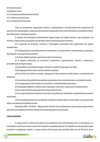 derivados doleite.
Classiﬁcam-seem:
12.2.1Usinasdebeneﬁciamentodeleite;
12.2.2Fábricasdelaticínios;
12.2.3Postos deresfriamento.
Cabe ao proﬁssional responsável técnico a implantação e monitoramento dos programas de
autocontrole da qualidade e segurança dos produtos elaborados e/ou comercializados no estabelecimento,
devendoprestarorientaçõesquanto:
À seleção de fornecedores devidamente regularizados nos órgãos oﬁciais e que pratiquem, no
mínimo,asboas práticasagrícolase/ou defabricaçãoemanipulaçãodealimentos;
a) À aquisição de produtos, insumos e embalagens, aprovados e/ou registrados nos órgãos
competentes;
b) À adequação dos procedimentos de recebimento, armazenamento, manipulação, preparação,
distribuiçãoetransportedos produtos;
c)Àsaúde,higienepessoale operacionaldos funcionários;
d) À higiene ambiental, de utensílios, maquinário, equipamentos, móveis e respectivos
procedimentos dehigienização;
e)Àqualidadee quantidadedaáguautilizadae aodestinodaságuasservidas;
f) Aoadequadodestinodos resíduossólidoselíquidos;
g) Ao controle de vetores e pragas, integrado às boas práticas de fabricação e manipulação de
alimentos;
h)Aocontroledequalidadedos produtos produzidose/ou comercializadosno estabelecimento;
i)À rotulagemparainformação ao consumidorerastreabilidadedo produto;
j)À adequaçãohigiênico-sanitáriadasinstalações,utensílios,maquinárioeequipamentos;
k) Aocumprimento daexecuçãodosexames laboratoriais;
l) Ao cumprimento dos memoriais descritivos do padrão de identidade e qualidade dos produtos
elaborados;
m) Ao acompanhamento de certiﬁcados sanitários emitidos pelo serviço oﬁcial no transporte de
todosos produtos do estabelecimento.
Resolução RDC nº275/02 - Regulamento técnico de procedimentos operacionais padronizados
aplicadosaosestabelecimentosprodutores/industrializadores dealimentos.
CARGAHORÁRIA
A carga horária mínima de trabalho do proﬁssional será determinada entre o contratante e o
contratado, levando em conta o volume de trabalho no estabelecimento. Em obediência aos preceitos legais
previstos na legislação vigente, a carga horária mínima para esta atividade deve ser de 06 (seis) horas
50
 