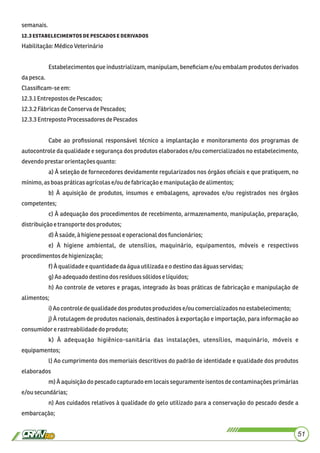 semanais.
. 
Habilitação:MédicoVeterinário
Estabelecimentos que industrializam, manipulam, beneﬁciam e/ou embalam produtos derivados
dapesca.
Classiﬁcam-seem:
12.3.1EntrepostosdePescados;
12.3.2FábricasdeConserva dePescados;
12.3.3EntrepostoProcessadoresdePescados
Cabe ao proﬁssional responsável técnico a implantação e monitoramento dos programas de
autocontrole da qualidade e segurança dos produtos elaborados e/ou comercializados no estabelecimento,
devendoprestarorientaçõesquanto:
a) À seleção de fornecedores devidamente regularizados nos órgãos oﬁciais e que pratiquem, no
mínimo,asboas práticasagrícolase/ou defabricaçãoemanipulaçãodealimentos;
b) À aquisição de produtos, insumos e embalagens, aprovados e/ou registrados nos órgãos
competentes;
c) À adequação dos procedimentos de recebimento, armazenamento, manipulação, preparação,
distribuiçãoetransportedos produtos;
d)À saúde,à higienepessoale operacionaldos funcionários;
e) À higiene ambiental, de utensílios, maquinário, equipamentos, móveis e respectivos
procedimentos dehigienização;
f) À qualidadeequantidadedaáguautilizadaeodestinodas águas servidas;
g)Aoadequadodestinodosresíduossólidoselíquidos;
h) Ao controle de vetores e pragas, integrado às boas práticas de fabricação e manipulação de
alimentos;
i)Aocontroledequalidadedos produtos produzidose/ou comercializadosno estabelecimento;
j) À rotulagem de produtos nacionais, destinados à exportação e importação, para informação ao
consumidorerastreabilidadedo produto;
k) À adequação higiênico-sanitária das instalações, utensílios, maquinário, móveis e
equipamentos;
l) Ao cumprimento dos memoriais descritivos do padrão de identidade e qualidade dos produtos
elaborados
m) À aquisição do pescado capturado em locais seguramente isentos de contaminações primárias
e/ousecundárias;
n) Aos cuidados relativos à qualidade do gelo utilizado para a conservação do pescado desde a
embarcação;
51
 