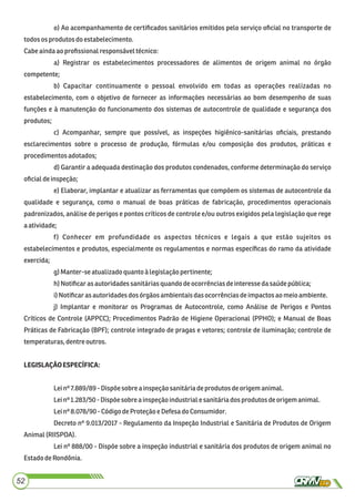 o) Ao acompanhamento de certiﬁcados sanitários emitidos pelo serviço oﬁcial no transporte de
todosos produtos do estabelecimento.
Cabeaindaao proﬁssionalresponsáveltécnico:
a) Registrar os estabelecimentos processadores de alimentos de origem animal no órgão
competente;
b) Capacitar continuamente o pessoal envolvido em todas as operações realizadas no
estabelecimento, com o objetivo de fornecer as informações necessárias ao bom desempenho de suas
funções e à manutenção do funcionamento dos sistemas de autocontrole de qualidade e segurança dos
produtos;
c) Acompanhar, sempre que possível, as inspeções higiênico-sanitárias oﬁciais, prestando
esclarecimentos sobre o processo de produção, fórmulas e/ou composição dos produtos, práticas e
procedimentos adotados;
d) Garantir a adequada destinação dos produtos condenados, conforme determinação do serviço
oﬁcialdeinspeção;
e) Elaborar, implantar e atualizar as ferramentas que compõem os sistemas de autocontrole da
qualidade e segurança, como o manual de boas práticas de fabricação, procedimentos operacionais
padronizados, análise de perigos e pontos críticos de controle e/ou outros exigidos pela legislação que rege
aatividade;
f) Conhecer em profundidade os aspectos técnicos e legais a que estão sujeitos os
estabelecimentos e produtos, especialmente os regulamentos e normas especíﬁcas do ramo da atividade
exercida;
g)Manter-seatualizadoquantoà legislaçãopertinente;
h)Notiﬁcarasautoridadessanitáriasquandodeocorrênciasdeinteressedasaúdepública;
i)Notiﬁcarasautoridadesdos órgãosambientaisdasocorrênciasdeimpactos ao meio ambiente.
j) Implantar e monitorar os Programas de Autocontrole, como Análise de Perigos e Pontos
Críticos de Controle (APPCC); Procedimentos Padrão de Higiene Operacional (PPHO); e Manual de Boas
Práticas de Fabricação (BPF); controle integrado de pragas e vetores; controle de iluminação; controle de
temperaturas, dentre outros.
LEGISLAÇÃOESPECÍFICA:
Leinº 7.889/89 -Dispõe sobrea inspeçãosanitáriadeprodutosdeorigemanimal.
Leinº 1.283/50- Dispõesobre a inspeçãoindustrialesanitáriados produtos deorigemanimal.
Leinº 8.078/90 -CódigodeProteção e Defesado Consumidor.
Decreto nº 9.013/2017 - Regulamento da Inspeção Industrial e Sanitária de Produtos de Origem
Animal(RIISPOA).
Lei nº 888/00 - Dispõe sobre a inspeção industrial e sanitária dos produtos de origem animal no
EstadodeRondônia.
52
 