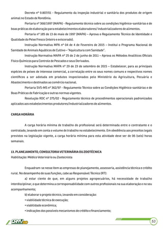 Decreto nº 9.807/01 - Regulamento da inspeção industrial e sanitária dos produtos de origem
animalno EstadodeRondônia.
Portaria nº 368/1997 (MAPA) - Regulamento técnico sobre as condições higiênico-sanitárias e de
boaspráticasdeelaboração para estabelecimentos elaboradores/ industrializadoresdealimentos.
Portaria nº 185 de 13 de maio de 1997 (MAPA) – Aprova o Regulamento Técnico de Identidade e
QualidadedoPeixeFresco (inteiro eeviscerado).
Instrução Normativa MPA nº 04 de 4 de Fevereiro de 2015 – Institui o Programa Nacional de
SanidadedeAnimaisAquáticosdeCultivo–“Aquiculturacom Sanidade”.
Instrução Normativa MAPA nº 25 de 2 de junho de 2011 – Aprova os Métodos Analíticos Oﬁciais
FísicoQuímicosparaControle dePescadoseseus Derivados.
Instrução Normativa MAPA nº 29 de 23 de setembro de 2015 – Estabelecer, para as principais
espécies de peixes de interesse comercial, a correlação entre os seus nomes comuns e respectivos nomes
cientíﬁcos a ser adotada em produtos inspecionados pelo Ministério da Agricultura, Pecuária e
Abastecimentoe destinadosaocomércionacional.
Portaria SVS-MS nº 362/97 - Regulamento Técnico sobre as Condições Higiênico-sanitárias e de
BoasPráticasdeFabricaçãoeoutrasnormas vigentes.
Resolução RDC nº 275/02 - Regulamento técnico de procedimentos operacionais padronizados
aplicadosaosestabelecimentosprodutores/industrializadores dealimentos.
CARGAHORÁRIA
A carga horária mínima de trabalho do proﬁssional será determinada entre o contratante e o
contratado, levando em conta o volume de trabalho no estabelecimento. Em obediência aos preceitos legais
previstos na legislação vigente, a carga horária mínima para esta atividade deve ser de 06 (seis) horas
semanais.
13.PLANEJAMENTO,CONSULTORIAVETERINÁRIAOUZOOTÉCNICA
Habilitação:MédicoVeterinárioou Zootecnista
Enquadram-se nesse item as empresas de planejamento, assessoria, assistência técnica e crédito
rural.No desempenhodesuasfunções,cabeao ResponsávelTécnico(RT):
a) estar ciente de que, em alguns projetos agropecuários, há necessidade de trabalho
interdisciplinar, o que determina a corresponsabilidade com outros proﬁssionais na sua elaboração e no seu
acompanhamento;
b)elaboraro projetotécnico,levandoem consideração:
•viabilidadetécnicadeexecução;
•viabilidadeeconômica;
•indicaçõesdos possíveismecanismosdecrédito eﬁnanciamento;
53
 