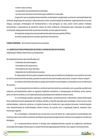 •o bem-estaranimal;
•as questões socioambientaisenvolvidas;
•os recursoshumanosnecessáriospara viabilizaraexecução.
c) garantir que os projetos desenvolvidos contemplem a legislação na área de rastreabilidade dos
animais, disposição de excretas e eﬂuentes para evitar contaminação do ambiente, especialmente os cursos
d’água; carcaças; embalagens de medicamentos e lixo perigoso ou não; assim como adotar medidas
preventivas e reparadoras de possíveis danos ao meio ambiente, provocados pela execução do projeto,
orientandoadequadamente todoopessoal envolvido na execução do mesmo;
d)implantarprogramas deprocedimentos operacionaispadrão (POPs);
e)emitirlaudostécnicossempreque forem necessários.
CARGAHORÁRIA: Nomínimo6(seis)horassemanais.
14.SERICICULTURA(PRODUÇÃODEOVOSELARVASDEBICHODASEDA)
Habilitação:MédicoVeterinárioou Zootecnista
Osestabelecimentossãoclassiﬁcadosem:
•institutosdesementagem;
•chocadeiras deraçaspuras;
•chocadeiras deraçashíbridas;
•depósitos derecebimentodecasulos.
O responsável técnico pelos estabelecimentos que se dedicam à produção e ao comércio de ovos,
larvase casulos dobichodaseda,quandonoexercíciodesuasfunções, devezelar, cumprirefazer cumprir:
a) o desenvolvimento de todas as ações pertinentes à sementagem, à chocadeira e ao recebimento
decasulos;
b) a orientação técnica (teórica e prática) aos funcionários envolvidos com a questão sanitária da
empresa, principalmente sobre os aspectos higiênico-sanitários e manipulação de fômites, entre outros,
pois,emúltimaanálise,écorresponsávelpela qualidadedos trabalhosnesseslocais;
c) a orientação quanto à geração, classiﬁcação, armazenamento, tratamento, coleta destinação
ﬁnal ambientalmente adequada dos resíduos sólidos e líquidos gerados pela atividade, como larvas e ovos
contaminados, restos de culturas e criações (camas de criação etc.) que possam provocar contaminações
e/ou disseminação de enfermidades, dentre outros, de acordo com a legislação federal, estadual e/ou
municipalvigente;
d) a orientação o transporte das larvas e/ou ovos do bicho-da -seda quanto à acomodação dos
mesmos, bem como sobre as demais condições que possam proporcionar estresse e/ou queda de resistência
biológica;
e) o assessoramento técnico à direção dos estabelecimentos quanto às exigências sanitárias
emanadasdosórgãosoﬁciaisparao cumprimentodalegislaçãopertinente e seuregularfuncionamento;
54
 