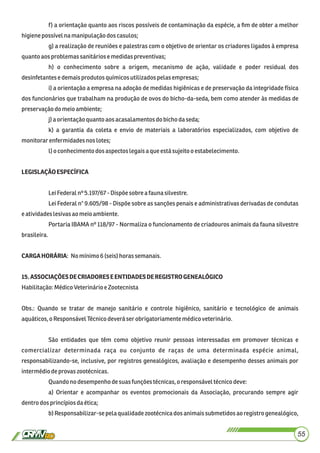 f) a orientação quanto aos riscos possíveis de contaminação da espécie, a ﬁm de obter a melhor
higienepossívelnamanipulaçãodoscasulos;
g) a realização de reuniões e palestras com o objetivo de orientar os criadores ligados à empresa
quanto aosproblemas sanitáriosemedidaspreventivas;
h) o conhecimento sobre a origem, mecanismo de ação, validade e poder residual dos
desinfetantesedemaisprodutos químicosutilizadospelasempresas;
i) a orientação a empresa na adoção de medidas higiênicas e de preservação da integridade física
dos funcionários que trabalham na produção de ovos do bicho-da-seda, bem como atender às medidas de
preservaçãodomeio ambiente;
j)a orientaçãoquantoaos acasalamentosdo bichodaseda;
k) a garantia da coleta e envio de materiais a laboratórios especializados, com objetivo de
monitorarenfermidadesnos lotes;
l)o conhecimentodosaspectos legaisaque está sujeitoo estabelecimento.
LEGISLAÇÃOESPECÍFICA
LeiFederalnº 5.197/67 - Dispõesobre afauna silvestre.
Lei Federal n° 9.605/98 - Dispõe sobre as sanções penais e administrativas derivadas de condutas
eatividadeslesivasao meio ambiente.
Portaria IBAMA nº 118/97 - Normaliza o funcionamento de criadouros animais da fauna silvestre
brasileira.
CARGAHORÁRIA: Nomínimo6(seis)horassemanais.
15.ASSOCIAÇÕESDECRIADORESEENTIDADESDEREGISTROGENEALÓGICO
Habilitação:MédicoVeterinárioe Zootecnista
Obs.: Quando se tratar de manejo sanitário e controle higiênico, sanitário e tecnológico de animais
aquáticos,oResponsávelTécnicodeverá serobrigatoriamente médicoveterinário.
São entidades que têm como objetivo reunir pessoas interessadas em promover técnicas e
comercializar determinada raça ou conjunto de raças de uma determinada espécie animal,
responsabilizando-se, inclusive, por registros genealógicos, avaliação e desempenho desses animais por
intermédiodeprovas zootécnicas.
Quandonodesempenhodesuasfunçõestécnicas,o responsáveltécnicodeve:
a) Orientar e acompanhar os eventos promocionais da Associação, procurando sempre agir
dentrodos princípiosdaética;
b) Responsabilizar-sepela qualidadezootécnicados animais submetidos ao registro genealógico,
55
 