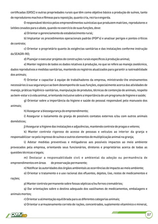 certiﬁcadas (GRSC) e outras propriedades rurais que têm como objetivo básico a produção de suínos, tanto
dereprodutores machose fêmeaspara reposição,quantocria,recriae engorda.
O responsável técnico pelos empreendimentos suinícolas que produzem matrizes, reprodutores e
leitões cevados parao abate,quandonoexercíciodesuasfunções,deve:
a)Orientaro gerenciamentodo estabelecimento rural;
b) Implantar os procedimentos operacionais padrão (POP’s) e analisar perigos e pontos críticos
decontrole;
c) Orientar o proprietário quanto às exigências sanitárias e das instalações conforme instrução
daSEAGRI-RO;
d)Planejareexecutarprojetosdeconstruçõesruraisespecíﬁcosàprodução animal;
e) Manter registro de todos os dados relativos à produção, no que se refere ao manejo zootécnico,
dados reprodutivos e medidas sanitárias, mantendo os registros atualizados para garantir a rastreabilidade
dosanimais;
f) Orientar e capacitar à equipe de trabalhadores da empresa, ministrando-lhe ensinamentos
necessários à sua segurança e ao bom desempenho de suas funções, especialmente acerca das atividades de
manejo, práticas higiênico-sanitárias, manipulação de produtos, técnicas de contenção de animais, respeito
aobem-estareà vidaanimal,orientandoinclusivesobreaimportânciadeumprogramadehigieneesaúde;
g) Orientar sobre a importância da higiene e saúde do pessoal responsável pelo manuseio dos
animais;
h)Assegurarabiossegurançado empreendimento;
i) Assegurar o isolamento da granja de possíveis contatos externos e/ou com outros animais
domésticos;
j)Assegurarahigienedasinstalaçõeseadjacências,mantendocontroledepragase vetores;
k) Manter controle rigoroso de acesso de pessoas e veículos ao interior da granja e
responsabilizar-sepelo ingressodesuínose outros elementosdemultiplicaçãoanimalnagranja;
l) Adotar medidas preventivas e mitigadoras aos possíveis impactos ao meio ambiente
provocados pela empresa, orientando seus funcionários, diretores e proprietários acerca de todas as
questõestécnicase legais;
m) Destacar a responsabilidade civil e ambiental da adoção ou permanência de
empreendimentosem áreas depreservaçãopermanente;
n)Notiﬁcaràsautoridadesdos órgãosambientaisasocorrênciasdeimpacto aomeio ambiente;
o) Orientar o tratamento e o uso racional dos eﬂuentes, dejetos, lixo, restos de medicamentos e
rações;
p) Mantercontrolepermanentesobrefossas sépticase/oufornos crematórios;
q) Dar orientações sobre o destino adequado dos vasilhames de medicamentos, embalagens e
animaismortos;
r)Orientaraalimentaçãoequilibradaparaas diferentes categoriasanimais;
s) Orientar o armazenamento correto de rações, concentrados, suplemento vitamínico e mineral,
57
 