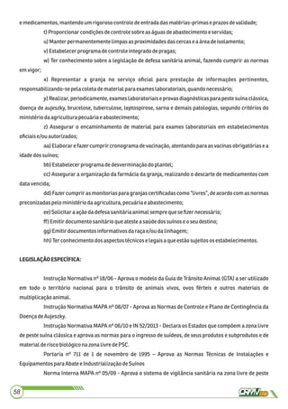 emedicamentos,mantendoum rigoroso controledeentradadasmatérias-primase prazos devalidade;
t)Proporcionarcondiçõesdecontrole sobre as águasdeabastecimento eservidas;
u) Manterpermanentementelimpasasproximidadesdascercase aárea deisolamento;
v) Estabelecerprograma decontroleintegradodepragas;
w) Ter conhecimento sobre a legislação de defesa sanitária animal, fazendo cumprir as normas
emvigor;
x) Representar a granja no serviço oﬁcial para prestação de informações pertinentes,
responsabilizando-sepela coleta dematerialpara exames laboratoriais,quandonecessário;
y) Realizar, periodicamente, exames laboratoriais e provas diagnósticas para peste suína clássica,
doença de aujeszky, brucelose, tuberculose, leptospirose, sarna e demais patologias, segundo critérios do
ministério daagriculturapecuáriaeabastecimento;
z) Assegurar o encaminhamento de material para exames laboratoriais em estabelecimentos
oﬁciaise/ouautorizados;
aa) Elaborar e fazer cumprir cronograma de vacinação, atentando para as vacinas obrigatórias e a
idadedossuínos;
bb)Estabelecerprograma dedesverminaçãodo plantel;
cc) Assegurar a organização da farmácia da granja, realizando o descarte de medicamentos com
datavencida;
dd) Fazer cumprir as monitorias para granjas certiﬁcadas como “livres”, de acordo com as normas
preconizadaspeloministério daagricultura,pecuáriae abastecimento;
ee)Solicitara açãodadefesasanitáriaanimalsempre quese ﬁzernecessário;
ﬀ)Emitirdocumento sanitárioqueatestea saúdedossuínoseoseu destino;
gg)Emitirdocumentos informativosdaraça e/ou dalinhagem;
hh)Terconhecimentodos aspectostécnicoselegaisa que estãosujeitos os estabelecimentos.
LEGISLAÇÃOESPECÍFICA:
Instrução Normativa nº 18/06 - Aprova o modelo da Guia de Trânsito Animal (GTA) a ser utilizado
em todo o território nacional para o trânsito de animais vivos, ovos férteis e outros materiais de
multiplicaçãoanimal.
Instrução Normativa MAPA nº 08/07 - Aprova as Normas de Controle e Plano de Contingência da
DoençadeAujeszky.
Instrução Normativa MAPA nº 06/10 e IN 52/2013 - Declara os Estados que compõem a zona livre
de peste suína clássica e aprova as normas para o ingresso de suídeos, de seus produtos e subprodutos e de
materialderiscobiológiconazona livre dePSC.
Portaria nº 711 de 1 de novembro de 1995 – Aprova as Normas Técnicas de Instalações e
Equipamentos paraAbate eIndustrializaçãodeSuínos
Norma Interna MAPA nº 05/09 - Aprova o sistema de vigilância sanitária na zona livre de peste
58
 