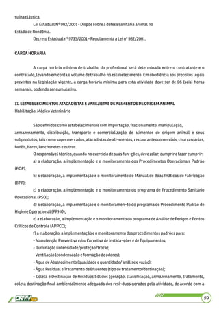 suínaclássica.
LeiEstadualNº 982/2001-Dispõe sobrea defesa sanitáriaanimalno
EstadodeRondônia.
DecretoEstadualnº 9735/2001-Regulamentaa Leinº982/2001.
CARGAHORÁRIA
A carga horária mínima de trabalho do proﬁssional será determinada entre o contratante e o
contratado, levando em conta o volume de trabalho no estabelecimento. Em obediência aos preceitos legais
previstos na legislação vigente, a carga horária mínima para esta atividade deve ser de 06 (seis) horas
semanais,podendoser cumulativa.
17.ESTABELECIMENTOSATACADISTASEVAREJISTASDEALIMENTOSDEORIGEMANIMAL
Habilitação:MédicoVeterinário
Sãodeﬁnidoscomo estabelecimentos com importação,fracionamento, manipulação,
armazenamento, distribuição, transporte e comercialização de alimentos de origem animal e seus
subprodutos, tais como supermercados, atacadistas de ali¬mentos, restaurantes comerciais, churrascarias,
hotéis,bares, lanchonetes e outros.
Oresponsáveltécnico,quandono exercíciodesuasfun¬ções,devezelar,cumprir e fazercumprir:
a) a elaboração, a implementação e o monitoramento dos Procedimentos Operacionais Padrão
(POP);
b) a elaboração, a implementação e o monitoramento do Manual de Boas Práticas de Fabricação
(BPF);
c) a elaboração, a implementação e o monitoramento do programa de Procedimento Sanitário
Operacional(PSO);
d) a elaboração, a implementação e o monitoramen¬to do programa de Procedimento Padrão de
HigieneOperacional(PPHO);
e) a elaboração, a implementação e o monitoramento do programa de Análise de Perigos e Pontos
CríticosdeControle (APPCC);
f) a elaboração,aimplementaçãoe o monitoramentodos procedimentos padrõespara:
-ManutençãoPreventivae/ou CorretivadeInstala¬çõesedeEquipamentos;
-Iluminação(intensidade/proteção/troca);
-Ventilação(condensaçãoe formaçãodeodores);
-ÁguadeAbastecimento(qualidadee quantidade/análiseevazão);
-ÁguaResiduale TratamentodeEﬂuentes(tipodetratamento/destinação);
- Coleta e Destinação de Resíduos Sólidos (geração, classiﬁcação, armazenamento, tratamento,
coleta destinação ﬁnal ambientalmente adequada dos resí¬duos gerados pela atividade, de acordo com a
59
 