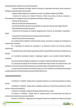 legislaçãofederal,estaduale/oumunicipalvigente);
- Controle Integrado de Pragas, Vetores e Animais Si¬nantrópicos (barreiras físicas, químicas e
biológicas,desinsetizaçãoe desratização);
-Higiene,Hábitos Higiênicose SaúdedosFuncioná¬rios(hábitos higiênicos/PCMSO);
- Controle de Insumos da Cadeia Produtiva: Maté¬rias-primas (animais, produtos e
fornecedores), Em-balagens(material),Ingredientes (temperos,aditivos,gelo);
-Controle deTemperatura;
-Aferiçãoe CalibraçãodeEquipamentos;
-Controle deAnálisesLaboratoriais(qualidadeese¬gurança,empresa e/ou órgãosoﬁciais);
-RastreabilidadedaCadeiaProdutiva;
- Controle de Formulação de Produtos (Regulamentos Técnicos de Identidade e Qualidade –
RTIQ);
-CapacitaçãoeTreinamento dosFuncionários/Cola¬boradores;
-Recolhimento deAlimentos (Recall);
g) a análise técnico-higiênico-sanitariamente plantas, memoriais e projetos de instalações de
empresasali¬mentícias;
h) a realização do processo de rotulagem e de desenvol¬vimento dos diversos produtos
alimentícios;
i) o atendimento às informações requisitadas pelos Ór¬gãos Oﬁciais de Controle no âmbito de sua
atuação.
j) a constante atualização quanto à legislação vigente e aos conceitos técnico-higiênico-
sanitários.
k) a comunicaçãoaos Órgãoscompetentesasirregulari¬dadesdenotiﬁcaçãoobrigatória.
l) a realização da seleção de fornecedores devidamente regularizados nos órgãos oﬁciais e que
pratiquem,nomínimo,asboaspráticasagrícolase/ou defabricaçãoe manipulaçãodealimentos;
m) a garantia de que todos os produtos de origem ani¬mal recebidos nos estabelecimentos sejam
acompanhadosdeCertiﬁcadoSanitárioNacional(CSN) eNotaFiscal.
LEGISLAÇÃOESPECÍFICA
Lei Federal nº 1.283/50 – Dispõe sobre a inspeção industrial e sa¬nitária dos produtos de origem
animal
Lei Federal nº 7.889/89 - Dispõe sobre a inspeção sanitária e in¬dustrial dos produtos de origem
animal,edáoutras providências
LeiFederalnº 8.078/90 -CódigodeProteção e DefesadoConsu¬midor
Lei Federal nº 9.605/98 – Dispõe sobre as sanções penais e ad¬ministrativas derivadas de
condutaseatividadeslesivas ao meioambiente
Decreto nº 9.013/2017 - Regulamento da Inspeção Industrial e Sanitária de Produtos de Origem
60
 