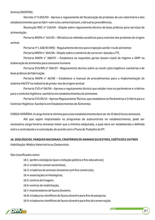 Animal(RIISPOA).
Decreto nº 5.053/04 - Aprova o regulamento de ﬁscalização de produtos de uso veterinário e dos
estabelecimentosque osfabri¬came/ou comercializam,edáoutrasprovidências;
Resolução RDC nº 216/04 - Dispõe sobre regulamento técnico de boas práticas para serviços de
alimentação.
Portaria MAPA n° 101/93 – Oﬁcializa os métodos analíticos para controle dos produtos de origem
animal
Portarianº1.428/93(MS) -Regulamentotécnicoparainspeçãosanitá¬riadealimentos
PortariaMAPAn°304/96-Dispõe sobreo comércio decarneem¬baladaa7ºC.
Portaria MAPA n° 368/97 – Estabelece os requisitos gerais (essen¬ciais) de higiene e GMP na
elaboraçãodealimentos para consumohumano
Portaria SVS/MS nº 326/97 - Regulamento técnico sobre as condi¬ções higiênico-sanitárias e de
boaspráticasdefabricação.
Portaria MAPA n° 46/98 – Estabelece o manual de procedimentos para a implementação do
sistemaHACCP naindústriadeprodu¬tos deorigemanimal
Portaria CVS nº 06/99 – Aprova o regulamento técnico que estabe¬lece os parâmetros e critérios
para ocontrolehigiênico-sanitárioem estabelecimentosdealimentos
Portaria CVS 05/13 - Aprova Regulamento Técnico, que estabelece os Parâmetros e Critério para o
ControleHigiênico-SanitárioemEstabelecimentosdeAlimentos.
CARGAHORÁRIA: A cargahoráriamínimaparaesseestabelecimentodeveser de10(dez)horassemanais.
Até que sejam implantados os programas de autocontrole no estabelecimento, pode ser
necessária carga horária semanal maior que a mínima estipulada, a qual deve ser estabelecida e deﬁnida
entre o contratantee o contratado,deacordocomoPlano deTrabalhodo RT.
18.ZOOLÓGICOS,PARQUESNACIONAIS,CRIATÓRIOSDEANIMAISSILVESTRES,EXÓTICOSEOUTROS
Habilitação:MédicoVeterinárioou Zootecnista
Sãoclassiﬁcadoscomo:
18.1-jardinszoológicos(para visitaçãopúblicae ﬁns educativos);
18.2-criatóriosconservacionistas;
18.3-criatóriosdeanimaissilvestrescomﬁnscomerciais;
18.4-associaçõesornitológicas;
18.5-centrosdetriagem;
18.6-centros dereabilitação;
18.7-mantenedoresdefaunasilvestre;
18.8-criadouros cientíﬁcosdefaunasilvestreparaﬁns depesquisa;
18.9-criadouroscientíﬁcosdefaunasilvestre para ﬁnsdeconservação;
61
 