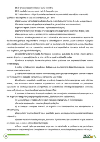 18.10-criadouros comerciaisdefauna silvestre;
18.11-estabelecimentos comerciaisdefauna silvestre;
18.12-abatedourosefrigoríﬁcosdefaunasilvestre (responsáveltécnicomédicoveterinário).
Quandono desempenhodesuasfunçõestécnicas,oRTdeve:
a)acompanharo projetoaprovado peloIbama,exigindoo cumprimento detodasassuasetapas;
b)orientaro manejoadequadoparacadaespécie,garantindoo bem-estaranimal;
c)garantiraproﬁlaxia dosanimaisea higienedasinstalações;
d)garantirtratamentosclínicos,cirúrgicosepreventivosparatodos osanimaisdo zoológico;
e)assegurarquetodos osanimaismortosnozoológicosejamnecropsiados;
f) indicar a alimentação adequada para cada espécie, bem como o armazenamento e a qualidade
dos insumos; planejar, implementar e controlar a alimentação dos animais. Atuar na área de nutrição e
alimentação animal, utilizando conhecimentos sobre o funcionamento do organismo animal, visando ao
crescimento saudável, sucesso reprodutivo, aumento de sua longevidade e bem-estar animal, suprindo
suasexigências,com equilíbrioﬁsiológico;
g) responder pela formulação, fabricação e controle de qualidade das dietas e rações para os
animaissilvestres,responsabilizando-sepela eﬁciêncianutricionaldasfórmulas;
h) orientar a aquisição de matérias-primas de boa qualidade e de empresas idôneas, seu uso
corretoe legal;
i) avaliar periodicamente a qualidade da água para abastecimento dos animais e para o consumo
humanonoestabelecimento;
j) fazer cumprir todos os atos que envolvam adequada captura e contenção de animais silvestres
por meiosquímicos(sedação,tranquilizaçãoe anestesia)e/ou físicos;
k) notiﬁcar às autoridades sanitárias a ocorrência de eventos de interesse para a saúde pública e
animal, como zoonoses e outras doenças diagnosticadas clínica e laboratorialmente por proﬁssional
capacitado. Tal notiﬁcação deve ser acompanhada por laudo técnico emitido pelo responsável técnico ou
outro proﬁssionalpor ele designadoparao assunto especíﬁco;
l) promover treinamento do pessoal envolvido com o manejo dos animais em todos os aspectos, a
ﬁmdegarantirasegurançadapopulação (visitantes),dos funcionáriosedosanimais;
m)assegurar que ostrabalhadoressejamincluídosem programadehigienee saúde;
n)orientaraadequaçãoemanutenção dasinstalações;
o) estabelecer condições mínimas de higiene e de funcionamento dos equipamentos e
infraestrutura;
p) estabelecer técnicas de controle de qualidade, quanto aos equipamentos, pessoal e análises de
laboratório;
q) adotar novas técnicas de produção, atentando especialmente para o controle de qualidade dos
produtoseparaos pontos críticosdecontaminação;
r) fazer cumprir todas as normas de segurança do trabalhador e certiﬁcar-se de que todos os
equipamentos estejamem plenascondiçõesdeuso e disponíveisaopessoalcapacitadopara sua utilização;
62
 