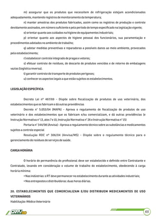 m) assegurar que os produtos que necessitem de refrigeração estejam acondicionados
adequadamente,mantendoregistrosdemonitoramentodatemperatura;
n) manter amostras dos produtos fabricados, assim como os registros de produção e controle
devidamenteassinados,emnúmero suﬁcienteepeloperíodo detempo especiﬁcadonalegislaçãovigente;
o) orientarquantoaos cuidadosna higienedeequipamentos industriais;
p) orientar quanto aos aspectos de higiene pessoal dos funcionários, sua paramentação e
procedimentos adotadosno ambiente detrabalho;
q) adotar medidas preventivas e reparadoras a possíveis danos ao meio ambiente, provocados
pelo estabelecimento;
r)estabelecercontrole integrado depragasevetores;
s) efetuar controle de resíduos, de descarte de produtos vencidos e de retorno de embalagens
vazias(logísticareversa).
t)garantircontroledo transporte deprodutos perigosos;
u) conhecerosaspectoslegaisa queestãosujeitos os estabelecimentos.
LEGISLAÇÃOESPECÍFICA:
Decreto Lei nº 467/69 - Dispõe sobre ﬁscalização de produtos de uso veterinário, dos
estabelecimentosque osfabricame dáoutrasprovidências
Decreto n° 5.053/04 (MAPA) - Aprova o regulamento de ﬁscalização de produtos de uso
veterinário e dos estabelecimentos que os fabricam e/ou comercializam, e dá outras providências (e
InstruçãoNormativa n°13,atos7 e 10,InstruçãoNormativa n°26eInstruçãoNormativan°15)
Portaria n° 344/98 (Anvisa) - Aprova o regulamento técnico sobre as substâncias e medicamentos
sujeitosacontroleespecial
Resolução RDC nº 306/04 (Anvisa/MS) - Dispõe sobre o regulamento técnico para o
gerenciamentoderesíduosdeserviços desaúde.
CARGAHORÁRIA
O horário de permanência do proﬁssional deve ser estabelecido e deﬁnido entre Contratante e
Contratado, levando em consideração o volume de trabalho do estabelecimento, obedecendo à carga
horária mínima:
•Nasindústrias:o RTdevepermanecernoestabelecimento durante as atividadesindustriais;
•Nos entrepostos e distribuidoras:duas horas diárias.
20. ESTABELECIMENTOS QUE COMERCIALIZAM E/OU DISTRIBUEM MEDICAMENTOS DE USO
VETERINÁRIOS
Habilitação:MédicoVeterinário
65
 