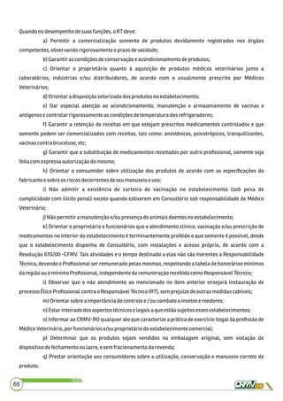 Quandono desempenhodesuasfunções,o RT deve:
a) Permitir a comercialização somente de produtos devidamente registrados nos órgãos
competentes,observandorigorosamente o prazo devalidade;
b)Garantiras condiçõesdeconservação e acondicionamentodeprodutos;
c) Orientar o proprietário quanto à aquisição de produtos médicos veterinários junto a
laboratórios, indústrias e/ou distribuidores, de acordo com o usualmente prescrito por Médicos
Veterinários;
d)Orientara disposiçãosetorizadados produtosno estabelecimento;
e) Dar especial atenção ao acondicionamento, manutenção e armazenamento de vacinas e
antígenose controlarrigorosamente as condiçõesdetemperatura dos refrigeradores;
f) Garantir a retenção de receitas em que estejam prescritos medicamentos controlados e que
somente podem ser comercializados com receitas, tais como: anestésicos, psicotrópicos, tranquilizantes,
vacinascontra brucelose, etc;
g) Garantir que a substituição de medicamentos receitados por outro proﬁssional, somente seja
feitacomexpressaautorização do mesmo;
h) Orientar o consumidor sobre utilização dos produtos de acordo com as especiﬁcações do
fabricantee sobre os riscosdecorrentesdeseumanuseioeuso;
i) Não admitir a existência de carteira de vacinação no estabelecimento (sob pena de
cumplicidade com ilícito penal) exceto quando estiverem em Consultório sob responsabilidade de Médico
Veterinário;
j)Não permitira manutençãoe/ou presençadeanimaisdoentes no estabelecimento;
k) Orientar o proprietário e funcionários que o atendimento clínico, vacinação e/ou prescrição de
medicamentos no interior do estabelecimento é terminantemente proibido e que somente é possível, desde
que o estabelecimento disponha de Consultório, com instalações e acesso próprio, de acordo com a
Resolução 670/00 -CFMV. Tais atividades e o tempo destinado a elas não são inerentes a Responsabilidade
Técnica, devendo o Proﬁssional ser remunerado pelas mesmas, respeitando a tabela de honorários mínimos
daregiãoouo mínimoProﬁssional,independentedaremuneração recebidacomoResponsávelTécnico;
l) Observar que o não atendimento ao mencionado no item anterior ensejará instauração de
processoÉticoProﬁssionalcontrao ResponsávelTécnico(RT),sem prejuízodeoutrasmedidascabíveis;
m)Orientarsobre aimportânciado controlee /oucombate a insetoseroedores;
n)Estar inteirado dos aspectostécnicoselegaisaque estãosujeitos essesestabelecimentos;
o) Informar ao CRMV-RO qualquer ato que caracterize a prática de exercício ilegal da proﬁssão de
MédicoVeterinário,por funcionáriose/ou proprietáriodo estabelecimento comercial;
p) Determinar que os produtos sejam vendidos na embalagem original, sem violação do
dispositivodefechamentoou lacre,esemfracionamentodarevenda;
q) Prestar orientação aos consumidores sobre a utilização, conservação e manuseio correto do
produto;
66
 