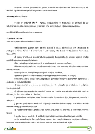 r) Adotar medidas que garantam que os produtos acondicionados de forma coletiva, ao ser
vendidosseparadamente sejamacompanhadosdarespectivabula.
LEGISLAÇÃOESPECÍFICA:
Decreto n° 5.053/04 (MAPA) - Aprova o regulamento de ﬁscalização de produtos de uso
veterinárioedosestabelecimentos queos fabricame/ou comercializam,edáoutrasprovidências
CARGAHORÁRIA: mínimade6horassemanais
21.MINHOCULTURA
Habilitação:MédicoVeterinárioou Zootecnista
Estabelecimento que tem como objetivo especial a criação de minhocas com a ﬁnalidade de
produção de húmus destinado à comercialização. No desempenho de sua função, cabe ao Responsável
Técnico(RT):
a) prestar orientações ao proprietário na ocasião da aquisição dos animais a serem criados
quanto àsua origemesuaprodutividade;
b)ter conhecimento datecnologiadaprodução durante todas assuas fases;
c) informar-se do destino da matéria-prima produzida, bem como dos animais que venham a ser
comercializados;
d)acompanharaavaliaçãodo projeto junto aoórgão ambiental;
e)orientarquanto aoambientenaturalótimo parao desenvolvimentodacriação;
f) manter a área da criação isenta de produtos químicos indesejáveis que venham a prejudicar a
qualidadedohúmusproduzido;
g) acompanhar o processo de manipulação de extração de produtos opoterápicos
(lumbrofoedrina);
h) orientar a construção dos canteiros no que diz respeito a localização, dimensão, material
utilizado,declivee necessidadedecobertura;
i) proporcionar condições ideais de manutenção dos canteiros (pH, temperatura, umidade e
aeração);
j) garantir que o método de colheita (separação de húmus e minhoca) seja realizado da melhor
maneira, comequipamentos adequados;
k) realizar controles da produção de húmus, avaliando sua eﬁciência e corrigindo possíveis
falhas;
l)atentarpara as condiçõesdeumidadee ocorreto armazenamento dohúmusproduzido;
m) ter conhecimentos das condições necessárias para reprodução e crescimento das minhocas,
bemcomogarantirque possamexercerseucomportamentonaturalduranteacriação.
67
 