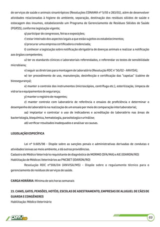de serviços de saúde e animais sinantrópicos (Resoluções CONAMA nº 5/93 e 283/01), além de desenvolver
atividades relacionadas à higiene do ambiente, separação, destinação dos resíduos sólidos de saúde e
estocagem dos insumos, estabelecendo um Programa de Gerenciamento de Resíduos Sólidos de Saúde
(PGRSS), conforme legislaçãovigente;
q)participardecongressos, feirase exposições;
r)estarinteiradodosaspectos legaisaqueestãosujeitososestabelecimentos;
s)procurar umaempresacertiﬁcadoracredenciada;
t) conhecer a legislação sobre notiﬁcação obrigatória de doenças animais e realizar a notiﬁcação
aosórgãoscompetentes;
u) ter os standards clínicos e laboratoriais referendados, e referendar os testes de sensibilidade
microbiana;
v) seguiras diretrizesparamontagemdelaboratório(Resolução RDC n°50/02-ANVISA);
w) ter procedimento de uso, manutenção, desinfecção e certiﬁcação das “capelas” (cabine de
biossegurança);
x) manter o controle dos instrumentos (microscópios, centrífuga etc.), esterilização, limpeza de
vidraria eequipamentosdesegurança;
y) mantero registrodereagentes;
z) manter controle com laboratório de referência e ensaios de proﬁciência e determinar o
desempenhodolaboratóriona realizaçãodeum ensaiopor meiodecomparação interlaboratorial;
aa) implantar e controlar o uso de indicadores e acreditação do laboratório nas áreas de
bacteriologia,bioquímica,hematologia,parasitologiae urinálise;
ab)veriﬁcarresultadosinadequadose analisarascausas.
LEGISLAÇÃOESPECÍFICA
Lei nº 9.605/98 - Dispõe sobre as sanções penais e administrativas derivadas de condutas e
atividadeslesivasaomeioambiente, e dáoutras providências.
Cadastro deMédicoVeterináriorequisitantedediagnósticodeMORMO (SFA/MA) e AIE(IDARON/RO)
HabilitaçãodeMédicosVeterináriosao PNCBET (IDARON/RO)
Resolução RDC nº306/04 (ANVISA/MS) - Dispõe sobre o regulamento técnico para o
gerenciamentoderesíduosdeserviços desaúde.
CARGAHORÁRIA:Mínimadeseishorassemanais
23. CANIS, GATIS, PENSÕES, HOTÉIS, ESCOLAS DE ADESTRAMENTO, EMPRESAS DE ALUGUEL DE CÃES DE
GUARDAECONGÊNERES
Habilitação:MédicoVeterinário
69
 