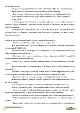 Caracterizam-secomo:
•Escola paracães:estabelecimentoem quesão recebidose mantidoscãespara adestramento;
•Hotel/pensão:estabelecimento emquesão recebidosanimaispara estada;
•Canildecriação:estabelecimentoem quesão criadoscaninoscomﬁnalidadedecomércio;
•Gatildecriação:estabelecimentoem que sãocriadosfelinoscom ﬁnalidadedecomércio;
•CanilMilitar;
• Canil terapeuta: estabelecimento em que são criados cães com a ﬁnalidade de estarem
prestando serviços de terapias a população humana em diversas modalidades (Ex: Asilos, creches,
hospitais,escolas,etc.)
• Gatil terapeuta: estabelecimento em que são criados felinos com a ﬁnalidade de estarem
prestando serviços de terapias a população humana em diversas modalidades (Ex: Asilos, creches,
hospitais,escolas,etc.)
Quandono desempenhodesuasfunções técnicas,oResponsávelTécnicodeve:
•Garantira observânciados direitos dos animaiseoseu bem-estar;
• Ter pleno conhecimento das normas de saúde pública atinentes à atividade, bem como das
normativasdo CFMV/CRMV/RO;
• Ter conhecimento da qualiﬁcação do pessoal e, sempre que se ﬁzer necessário, capacitá-los para
asatividadesaseremdesempenhadas;
• Somente permitir o acesso ao local aos animais que estejam acompanhados de atestado de
vacinaçãofornecidopor médicoveterinário;
• Orientar sobre o manejo adequado para cada espécie, procurando assegurar o bem estar
animal;
• Isolar imediatamente os animais suspeitos de qualquer problema sanitário, evitando contato
comos sadios;
• Proceder à identiﬁcação eﬁciente dos animais usando de forma obrigatória recursos como:
microchip,tatuagem,coleiracom onúmerodo telefone.Nome daempresae onúmero docão;
•Garantirque osanimaisdoentes,em gestaçãoe velhossejamafastadosdo trabalho;
• Os abrigos dos animais devem ter condições higiênico sanitárias para permanência durante o
períododetrabalho;
•Garantirque hajaalimentaçãoe águacomqualidadeparaos cãeslocados emtrabalho;
•Garantirque osanimaissejamtransportadosem caixa detransporteoufurgão especial;
• Promover a adoção de medidas proﬁláticas que garantam a saúde dos animais e a higiene
permanente dosequipamentos edasinstalações,orientandoodestinocorreto dosdejetos;
•Notiﬁcaras autoridadessanitáriasquanto asuspeitadedoençasdeinteressedasaúdepública;
• Impedir a aplicação de tranquilizantes e demais produtos sem a sua prévia orientação ou
presença;
• Quando possuir medicamentos de uso controlado (anestésicos, psicotrópicos, tranquilizantes),
70
 