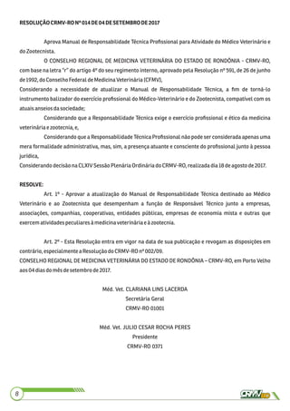 8
RESOLUÇÃOCRMV-RONº014DE04DESETEMBRODE2017
Aprova Manual de Responsabilidade Técnica Proﬁssional para Atividade do Médico Veterinário e
doZootecnista.
O CONSELHO REGIONAL DE MEDICINA VETERINÁRIA DO ESTADO DE RONDÔNIA - CRMV-RO,
com base na letra “r” do artigo 4º do seu regimento interno, aprovado pela Resolução nº 591, de 26 de junho
de1992, do ConselhoFederaldeMedicinaVeterinária(CFMV),
Considerando a necessidade de atualizar o Manual de Responsabilidade Técnica, a ﬁm de torná-lo
instrumento balizador do exercício proﬁssional do Médico-Veterinário e do Zootecnista, compatível com os
atuaisanseiosdasociedade;
Considerando que a Responsabilidade Técnica exige o exercício proﬁssional e ético da medicina
veterináriaezootecnia,e,
Considerando que a Responsabilidade Técnica Proﬁssional não pode ser considerada apenas uma
mera formalidade administrativa, mas, sim, a presença atuante e consciente do proﬁssional junto à pessoa
jurídica,
ConsiderandodecisãonaCLXIVSessãoPlenáriaOrdináriadoCRMV-RO,realizadadia18deagosto de2017.
RESOLVE:
Art. 1º - Aprovar a atualização do Manual de Responsabilidade Técnica destinado ao Médico
Veterinário e ao Zootecnista que desempenham a função de Responsável Técnico junto a empresas,
associações, companhias, cooperativas, entidades públicas, empresas de economia mista e outras que
exercem atividadespeculiaresàmedicinaveterináriaeàzootecnia.
Art. 2º - Esta Resolução entra em vigor na data de sua publicação e revogam as disposições em
contrário,especialmenteaResoluçãodoCRMV-ROnº 002/09.
CONSELHO REGIONAL DE MEDICINA VETERINÁRIA DO ESTADO DE RONDÔNIA – CRMV-RO, em Porto Velho
aos04 diasdo mêsdesetembro de2017.
Méd. Vet. CLARIANA LINS LACERDA
Secretária Geral
CRMV-RO 01001
Méd. Vet. JULIO CESAR ROCHA PERES
Presidente
CRMV-RO 0371
 