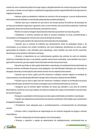 mantê-los com o receituário próprio em lugar seguro, obrigatoriamente em armário que possa ser fechado
com chave, e manter livro de registro, respeitando a legislação sanitária vigente (Ministério da Agricultura e
VigilânciaSanitária);
• Realizar ações ou estabelecer métodos de controle a ﬁm de assegurar o uso de medicamentos
dentrodo prazo devalidadee amanutençãoadequadadosprodutosbiológicos;
• Atentar para que a empresa em que exerce sua função possua formulários de prestação de
serviços que propiciem segurança e garantia a ela e a seus clientes, tais como ﬁchas cadastrais, recibos de
pagamento, blocosdereceituário proﬁssional,prontuáriose outros.
•Manter emarquivolistagematualizadadasempresasque prestam serviçosdeguarda;
• Estabelecer o controle sanitário de todos os animais existentes no local, providenciando a
imunizaçãoevermifugaçãodosmesmos(emcasos deabrigosdeanimais);
•Emitirlaudosanitáriodecadaanimalcomercializadoe/ouhospedado;
• Garantir que os animais de trabalho que apresentarem sinais de patologias ósseas e de
articulações, ou as demais com caráter hereditário, tais como displasias, demodiciose ou outras, sejam
aposentados do trabalho e não utilizados para reprodução, como também nos canis de ﬁm comercial,
devendopara essesaindaserindicadaa castração.
• Orientar a importância de um melhoramento genético dos animais de canis de trabalho,
conforme a ﬁnalidade da raça e o seu padrão, quando nesses forem realizados, como também nos canis e
gatisdeﬁmcomercial,paraque sejamcomercializadosanimaiscom purezaracial.
• Garantir que todos os cães e gatos destinados a reprodução, em estabelecimentos destinados ao
comercio, tenham certiﬁcados de pureza racial (pedigree), com identiﬁcação individual, por microchip ou
tatuagem,devendoa numeraçãodecadaanimalconstaremseurespectivodocumento.
• Garantir que os canis e gatis com ﬁm comercial e trabalho, tenham registro na entidade de
classeestadual,reconhecidapelo Ministério daAgricultura Pecuária e Abastecimento(MAPA).
• Garantir que os canis e gatis com ﬁm comercial e trabalho, emitam os certiﬁcados de pureza
raciale identiﬁcação,atravésdemicrochipou tatuagem, paraos ﬁlhotes destinadosao comercio.
• Assegurar que os animais sejam mantidos em locais que atendam a sua zona de conforto
bioclimáticas, conforme a sua raça e espécie, em todos os modelos de criação, como também o seu bem estar
deumaforma geral.
•Asseguraraqualidadenutricionalparaos cãesegatos,destinadosao trabalhoereprodução.
• Impedir que dispositivos promocionais da empresa contenham informações que caracterizam
propagandaenganosa;
• Providenciar local adequado para o acondicionamento e armazenamento da alimentação
animal;
• Orientar sobre a importância de implantação de um controle integrado de pragas e animais
sinantrópicos;
•Garantira disposiçãocorretadosesgotos,lixo elixo perigoso;
• Orientar e capacitar a equipe de adestradores do estabelecimento, ministrando-lhes os
71
 