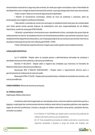 ensinamentos necessários à segurança dos animais, de modo que sejam conciliados o tipo e intensidade da
atividadefísicacomo estágiode desenvolvimento do animal,equesejaasseguradoobem estardosanimais;
•Fazer cumprirtodasas normas desegurançado trabalhador;
• Manter os funcionários envolvidos, cientes do risco de acidentes e zoonoses, além da
preocupaçãocom a higieneeproﬁlaxia individual;
• Não admitir a emissão de carteira de vacinação no estabelecimento (sob pena de cumplicidade
com ilícito penal) exceto quando dispuser de ambulatório com som responsabilidade de um Médico
Veterinário,conforme resolução CFMV 670/00;
• Orientar o proprietário e funcionários que o atendimento clínico, vacinação e/ou prescrição de
medicamentos no interior do estabelecimento é terminantemente proibido e que somente é possível caso o
estabelecimento disponha de ambulatório, com instalação própria de uso exclusivo aos animais internos ou
daprópriainstituição deacordo com a Resolução 670/00– CFMV.
•Estar inteiradodosaspectos técnicose legaisaqueestãosujeitosessesestabelecimentos.
LEGISLAÇÃOESPECÍFICA:
Lei nº 9.605/98 - Dispõe sobre as sanções penais e administrativas derivadas de condutas e
atividadeslesivasaomeioambiente, e dáoutras providências.
Decreto nº 69.134/71 - Dispõe sobre o registro das entidades que menciona no Conselho de
MedicinaVeterináriae dáoutrasprovidências.
Resolução RDC nº306/04 (ANVISA/MS) – Dispõe sobre o regulamento técnico para o
gerenciamentoderesíduosdeserviços desaúde.
Resolução CFMV n°714/02 - Dispõe sobre procedimentos e métodos de eutanásia em animais, e dá
outras providências.
CARGAHORÁRIA:Mínimadeseishorassemanais.
24.PERÍCIAJUDICIAL
Habilitação:MédicoVeterinário
A medicina veterinária legal pode ser conceituada como o ramo da medicina veterinária que faz a
ligação e a aplicação dos conhecimentos técnicos médicos veterinários às questões judiciais e aos aspectos
legais do exercício proﬁssional. Envolve a atuação do médico veterinário como perito, assistente técnico,
consultorouauditor.
A Lei Federal nº 5.517/1968, que dispõe sobre o exercício da proﬁssão de
médicoveterinário,elencasuascompetências:
Art. 5º. É da competência privativa do médico veterinário o exercício das
seguintes atividades e funções a cargo da União, dos Estados, dos
72
 